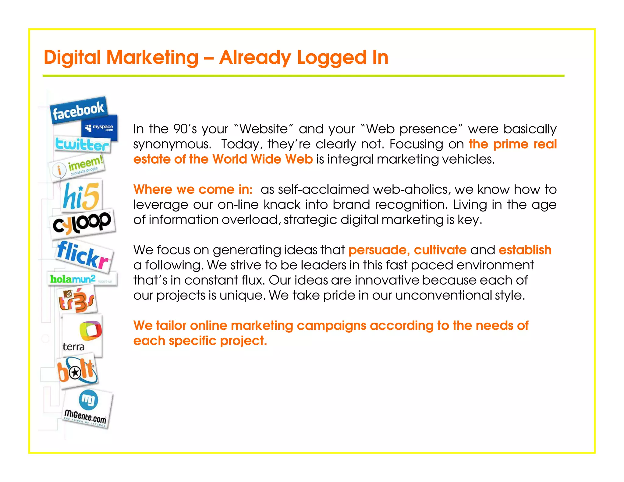 Digital Marketing – Already Logged In


         In the 90’s your “Website” and your “Web presence” were basically
         synonymous. Today, they’re clearly not. Focusing on the prime real
         estate of the World Wide Web is integral marketing vehicles.

         Where we come in: as self-acclaimed web-aholics, we know how to
         leverage our on-line knack into brand recognition. Living in the age
         of information overload, strategic digital marketing is key.

         We focus on generating ideas that persuade, cultivate and establish
         a following. We strive to be leaders in this fast paced environment
         that’s in constant flux. Our ideas are innovative because each of
         our projects is unique. We take pride in our unconventional style.

         We tailor online marketing campaigns according to the needs of
         each specific project.
 