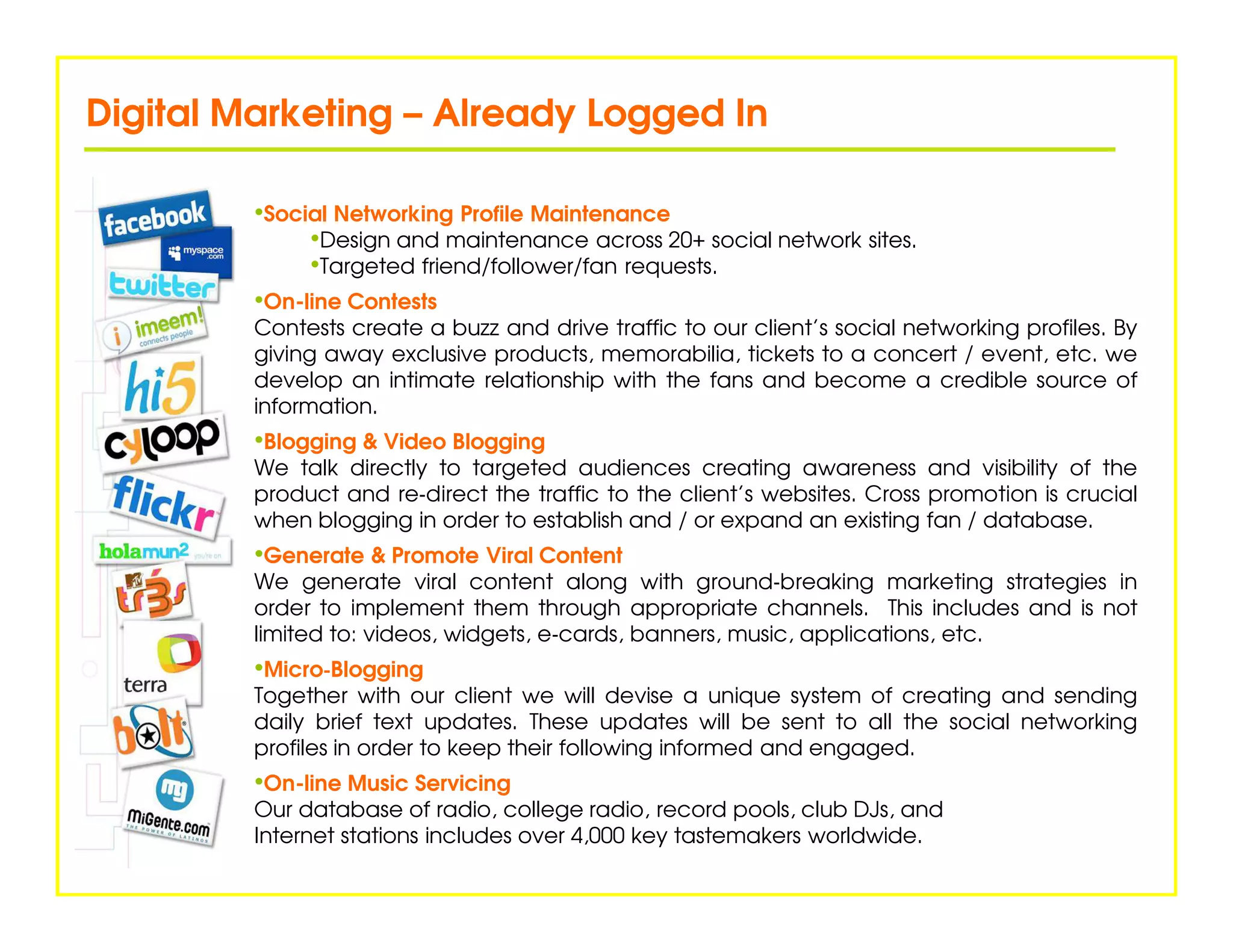 Digital Marketing – Already Logged In

         •Social Networking Profile Maintenance
              •Design and maintenance across 20+ social network sites.
              •Targeted friend/follower/fan requests.
         •On-line Contests
         Contests create a buzz and drive traffic to our client’s social networking profiles. By
         giving away exclusive products, memorabilia, tickets to a concert / event, etc. we
         develop an intimate relationship with the fans and become a credible source of
         information.
         •Blogging & Video Blogging
         We talk directly to targeted audiences creating awareness and visibility of the
         product and re‐direct the traffic to the client’s websites. Cross promotion is crucial
         when blogging in order to establish and / or expand an existing fan / database.
         •Generate & Promote Viral Content
         We generate viral content along with ground‐breaking marketing strategies in
         order to implement them through appropriate channels. This includes and is not
         limited to: videos, widgets, e‐cards, banners, music, applications, etc.
         •Micro‐Blogging
               ‐
         Together with our client we will devise a unique system of creating and sending
         daily brief text updates. These updates will be sent to all the social networking
         profiles in order to keep their following informed and engaged.
         •On-line Music Servicing
         Our database of radio, college radio, record pools, club DJs, and
         Internet stations includes over 4,000 key tastemakers worldwide.
 