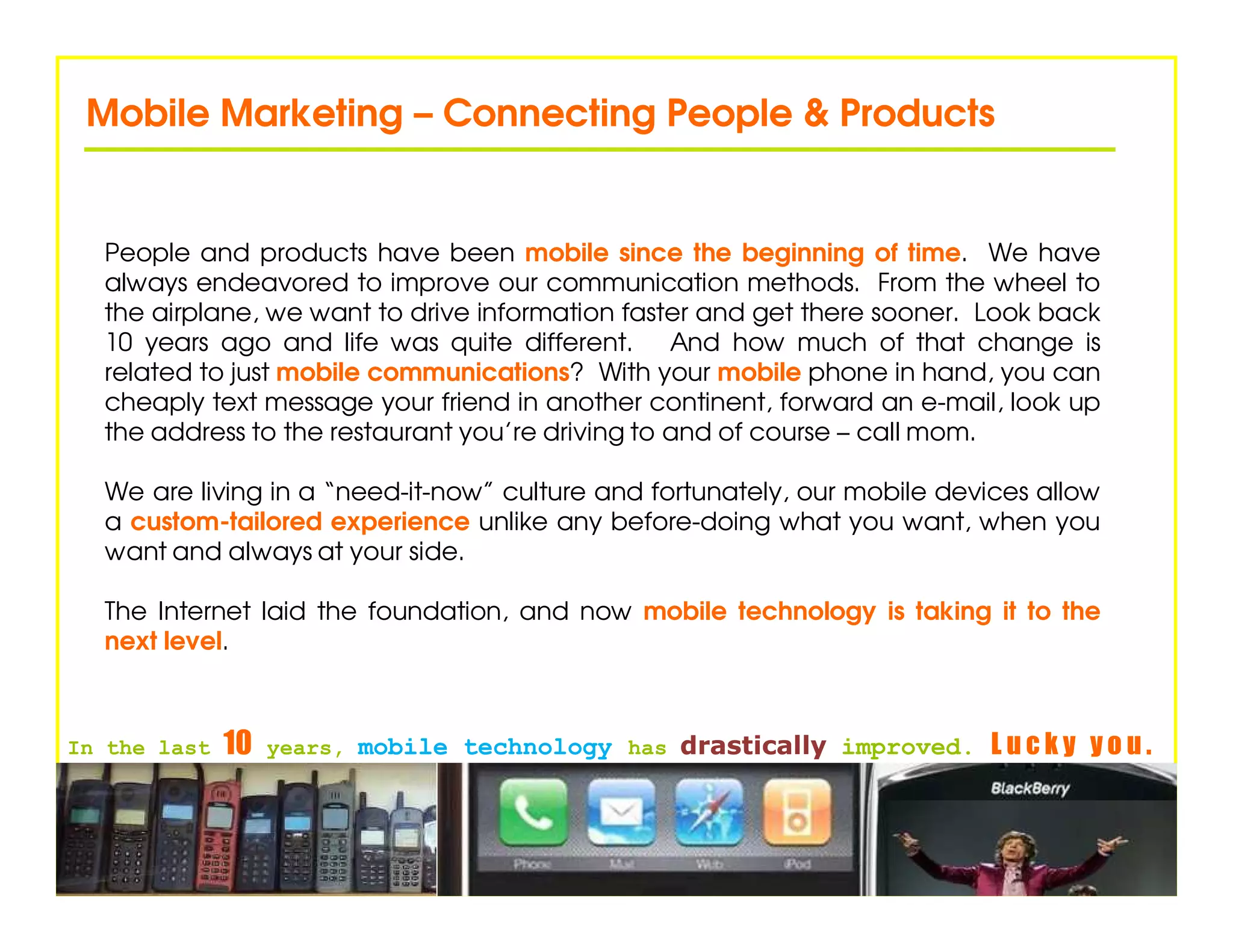 Mobile Marketing – Connecting People & Products


  People and products have been mobile since the beginning of time. We have
  always endeavored to improve our communication methods. From the wheel to
  the airplane, we want to drive information faster and get there sooner. Look back
  10 years ago and life was quite different. And how much of that change is
  related to just mobile communications? With your mobile phone in hand, you can
  cheaply text message your friend in another continent, forward an e-mail, look up
  the address to the restaurant you’re driving to and of course – call mom.

  We are living in a “need-it-now” culture and fortunately, our mobile devices allow
  a custom-tailored experience unlike any before-doing what you want, when you
  want and always at your side.

  The Internet laid the foundation, and now mobile technology is taking it to the
  next level.



In the last   10   years, mobile technology has drastically improved.     Lucky you.
 