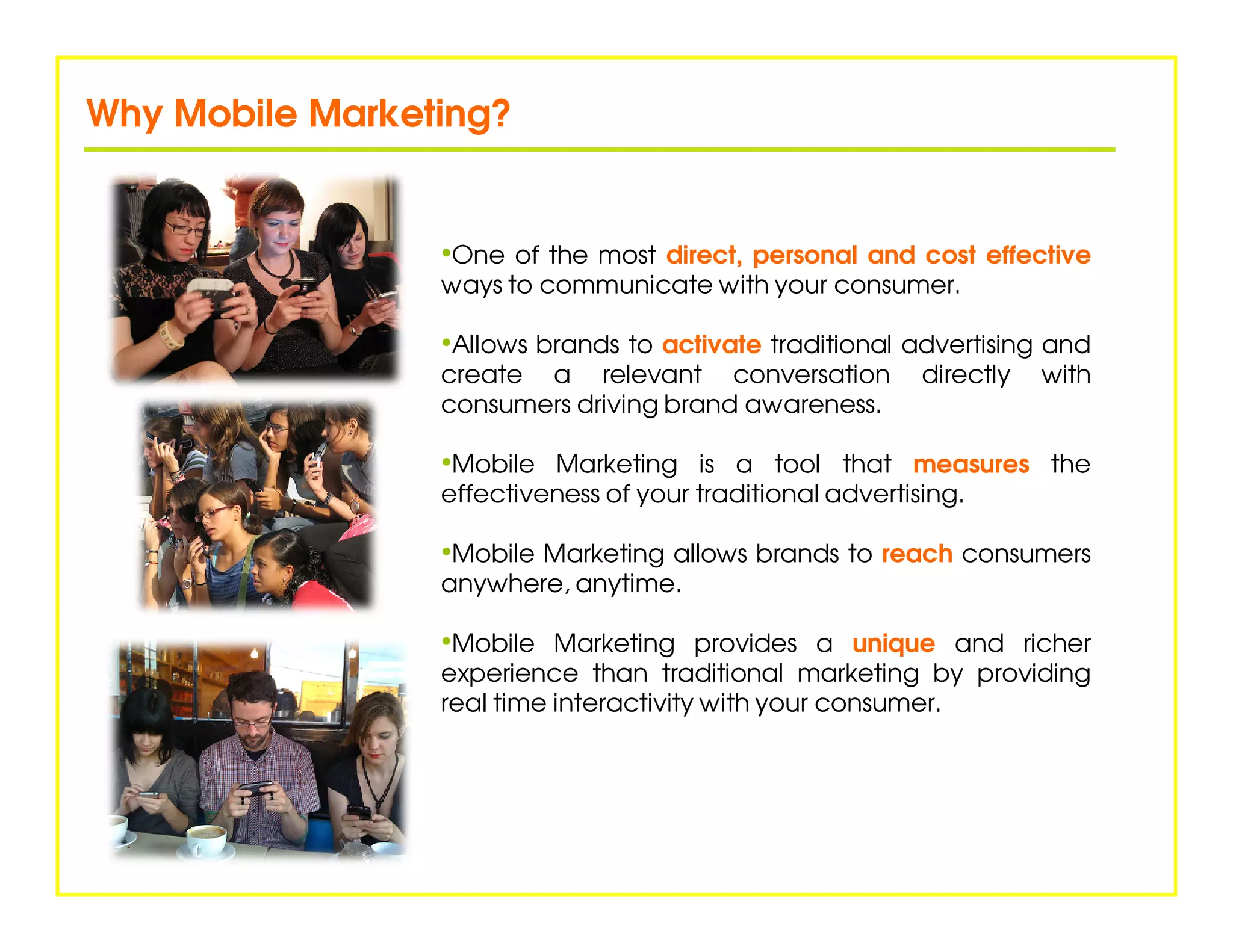 Why Mobile Marketing?


                 •One of the most direct, personal and cost effective
                 ways to communicate with your consumer.

                 •Allows brands to activate traditional advertising and
                 create a relevant conversation            directly   with
                 consumers driving brand awareness.

                 •Mobile Marketing is a tool that measures the
                 effectiveness of your traditional advertising.

                 •Mobile Marketing allows brands to reach consumers
                 anywhere, anytime.

                 •Mobile Marketing provides a unique and richer
                 experience than traditional marketing by providing
                 real time interactivity with your consumer.
 