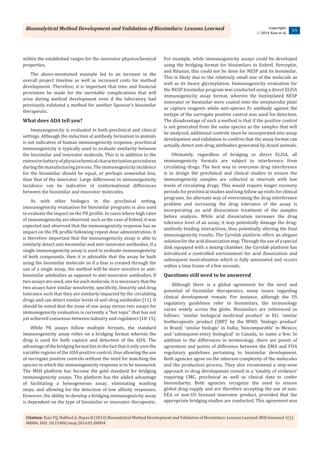 Bioanalytical Method Development and Validation of Biosimilars: Lessons Learned
Citation: Xiao YQ, Halford A, Hayes R (2014) Bioanalytical Method Development and Validation of Biosimilars: Lessons Learned. MOJ Immunol 1(1):
00004. DOI: 10.15406/moji.2014.01.00004
Copyright:
 2014 Xiao et al.
3/4
within the established ranges for the innovator physicochemical
properties.
The above-mentioned example led to an increase in the
overall project timeline as well as increased costs for method
development. Therefore, it is important that time and financial
provisions be made for the inevitable complications that will
arise during method development even if the laboratory had
previously validated a method for another Sponsor’s biosimilar
therapeutic.
What does ADA tell you?
Immunogenicity is evaluated in both preclinical and clinical
settings. Although the induction of antibody formation in animals
is not indicative of human immunogenicity response, preclinical
immunogenicity is typically used to evaluate similarity between
the biosimilar and innovator molecule. This is in addition to the
extensivebatteryofphysicochemicalcharacterizationprocedures
duringthemanufacturingprocess.Theimmunogenicityincidence
for the biosimilar should be equal, or perhaps somewhat less,
than that of the innovator. Large differences in immunogenicity
incidence can be indicative of conformational differences
between the biosimilar and innovator molecules.
As with other biologics in the preclinical setting,
immunogenicity evaluation for biosimilar programs is also used
to evaluate the impact on the PK profile. In cases where high rates
of immunogenicity are observed, such as the case of Enbrel, it was
expected and observed that the immunogenicity response has an
impact on the PK profile following repeat dose administration. It
is therefore important that the immunogenicity assay is able to
similarly detect anti-biosimilar and anti-innovator antibodies. If a
single immunogenicity assay is used to evaluate immunogenicity
of both compounds, then it is advisable that the assay be built
using the biosimilar molecule so if a bias is created through the
use of a single assay, the method will be more sensitive to anti-
biosimilar antibodies as opposed to anti-innovator antibodies. If
two assays are used, one for each molecule, it is necessary that the
two assays have similar sensitivity, specificity, linearity and drug
tolerance such that they are similarly impacted by the circulating
drugs and can detect similar levels of anti-drug antibodies [11]. It
should be noted that the issue of one assay versus two assays for
immunogenicity evaluation is currently a “hot topic” that has not
yet achieved consensus between industry and regulators [10-15].
While PK assays follow multiple formats, the standard
immunogenicity assay relies on a bridging format wherein the
drug is used for both capture and detection of the ADA. The
advantageofthebridgingformatliesinthefactthatitonlyusesthe
variable regions of the ADA positive control, thus allowing the use
of surrogate positive controls without the need for matching the
species in which the immunogenicity response is to be measured.
The MSD platform has become the gold standard for bridging
immunogenicity assays. The platform has the added advantage
of facilitating a homogeneous assay, eliminating washing
steps, and allowing for the detection of low affinity responses.
However, the ability to develop a bridging immunogenicity assay
is dependent on the type of biosimilar or innovator therapeutic.
For example, while immunogenicity assays could be developed
using the bridging format for biosimilars to Enbrel, Herceptin,
and Rituxan, this could not be done for NESP and its biosimilar.
This is likely due to the relatively small size of the molecule as
well as its heavy glycosylation. Immunogenicity evaluation for
the NESP biosimilar program was conducted using a direct ELISA
immunogenicity assay format, wherein the biotinylated NESP
innovator or biosimilar were coated onto the streptavidin plate
as capture reagents while anti-species Fc antibody against the
isotype of the surrogate positive control was used for detection.
The disadvantage of such a method is that if the positive control
is not generated from the same species as the samples that will
be analyzed, additional controls must be incorporated into assay
development and validation to confirm that the assay format can
actually detect anti-drug antibodies generated by dosed animals.
Ultimately, regardless of bridging or direct ELISA, all
immunogenicity formats are subject to interference from
circulating drugs. The best way to overcome drug interference
is to design the preclinical and clinical studies to ensure the
immunogenicity samples are collected at intervals with low
levels of circulating drugs. This would require longer recovery
periods for preclinical studies and long follow up visits for clinical
programs. An alternate way of overcoming the drug interference
problem and increasing the drug tolerance of the assay is
incorporating an acid dissociation treatment of the samples
before analysis. While acid dissociation increases the drug
tolerance level of an assay, it may potentially damage the drug-
antibody binding interactions, thus potentially altering the final
immunogenicity results. The Gyrolab platform offers an elegant
solution for the acid dissociation step. Through the use of a special
disk equipped with a mixing chamber, the Gyrolab platform has
introduced a controlled environment for acid dissociation and
subsequent neutralization which is fully automated and occurs
within a time frame of a few seconds.
Questions still need to be answered
Although there is a global agreement for the need and
potential of biosimilar therapeutics, many issues regarding
clinical development remain. For instance, although the US
regulatory guidelines refer to biosimilars, the terminology
varies widely across the globe. Biosimilars are referenced as
follows: ‘similar biological medicinal product’ in EU; ‘similar
biotherapeutic product (SBP)’ by the WHO; ‘biologic product’
in Brazil; ‘similar biologic’ in India; ‘biocomparable’ in Mexico;
and ‘subsequent-entry biological’ in Canada, to name a few. In
addition to the differences in terminology, there are points of
agreement and points of difference between the EMA and FDA
regulatory guidelines pertaining to biosimilar development.
Both agencies agree on the inherent complexity of the molecules
and the production process. They also recommend a step-wise
approach to drug development rooted in a ‘totality of evidence’
requiring CMC, preclinical as well as clinical data to confer
biosimilarity. Both agencies recognize the need to ensure
global drug supply and are therefore accepting the use of non-
EEA or non-US licensed innovator product, provided that the
appropriate bridging studies are conducted. This agreement was
 