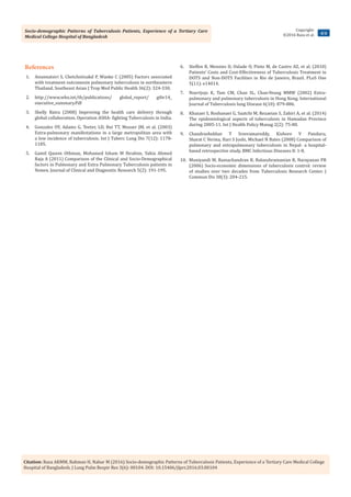 Socio-demographic Patterns of Tuberculosis Patients, Experience of a Tertiary Care
Medical College Hospital of Bangladesh
4/4
Copyright:
©2016 Raza et al.
Citation: Raza AKMM, Rahman H, Nahar M (2016) Socio-demographic Patterns of Tuberculosis Patients, Experience of a Tertiary Care Medical College
Hospital of Bangladesh. J Lung Pulm Respir Res 3(6): 00104. DOI: 10.15406/jlprr.2016.03.00104
References
1.	 Anunnatsiri S, Chetchotisakd P, Wanke C (2005) Factors associated
with treatment outcomesin pulmonary tuberculosis in northeastern
Thailand. Southeast Asian J Trop Med Public Health 36(2): 324-330.
2.	 http://www.who.int/tb/publications/ global_report/ gtbr14_
executive_summary.Pdf
3.	 Shelly Batra (2008) Improving the health care delivery through
global collaboration. Operation ASHA- fighting Tuberculosis in India.
4.	 Gonzalez OY, Adams G, Teeter, LD, Bui TT, Musser JM, et al. (2003)
Extra-pulmonary manifestations in a large metropolitan area with
a low incidence of tuberculosis. Int J Tuberc Lung Dis 7(12): 1178-
1185.
5.	 Gamil Qasem Othman, Mohamed Izham M Ibrahim, Yahia Ahmed
Raja A (2011) Comparison of the Clinical and Socio-Demographical
factors in Pulmonary and Extra Pulmonary Tuberculosis patients in
Yemen. Journal of Clinical and Diagnostic Research 5(2): 191-195.
6.	 Steffen R, Menzies D, Oxlade O, Pinto M, de Castro AZ, et al. (2010)
Patients’ Costs and Cost-Effectiveness of Tuberculosis Treatment in
DOTS and Non-DOTS Facilities in Rio de Janeiro, Brazil. PLoS One
5(11): e14014.
7.	 Noertjojo K, Tam CM, Chan SL, Chan-Yeung MMW (2002) Extra-
pulmonary and pulmonary tuberculosis in Hong Kong. International
Journal of Tuberculosis lung Disease 6(10): 879-886.
8.	 Khazaei S, Roshanaei G, Saatchi M, Rezaeian S, Zahiri A, et al. (2014)
The epidemiological aspects of tuberculosis in Hamadan Province
during 2005-11. Int J Health Policy Manag 2(2): 75-80.
9.	 Chandrashekhar T Sreeramareddy, Kishore V Panduru,
Sharat C Verma, Hari S Joshi, Michael N Bates (2008) Comparison of
pulmonary and extrapulmonary tuberculosis in Nepal- a hospital-
based retrospective study. BMC Infectious Diseases 8: 1-8.
10.	 Muniyandi M, Ramachandran R, Balasubramanian R, Narayanan PR
(2006) Socio-economic dimensions of tuberculosis control: review
of studies over two decades from Tuberculosis Research Center. J
Commun Dis 38(3): 204-215.
 