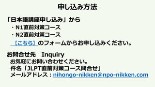 申し込み方法
「日本語講座申し込み」から
・N1直前対策コース
・N2直前対策コース
【こちら】のフォームからお申し込みください。
お問合せ先 Inquiry
お気軽にお問い合わせください。
件名「JLPT直前対策コース問合せ」
メールアドレス：nihongo-nikken@npo-nikken.com
 