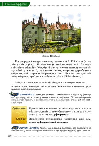 100
Фонетика. Орфоепiя
Ця споруда нагадує календар, адже в ній 365 вікон (кіль-
кість днів у році), 52 кімнати (кількість тижнів) і 12 входів
(кількість місяців). Усередині замку можна помилуватися ві-
тражем* у каплиці, кам нною залою, старими дерев’яними
сходами, які охороняє зображення лева. На стелі люстра: жі-
ноча фігурка, зроблена з оленячих рогів (З довідника).
*Вітраж – малюнок на склі або візерунок з кольорового скла.
ІІ. Зверніть увагу на підкреслені орфограми. Укажіть слова з вивченими орфо­
грамами, поясніть написання.
ПОСПІЛКУЙТЕСЯ. Тема для розмови – «Мої враження від замку (палацу,
собору, парку, міста тощо), у якому довелося побувати». Під час спілкування
намагайтеся правильно вимовляти звуки та наголошувати слова, робити необ­
хідні паузи.
Орфограма Правильне написання за відповідним правилом
або за традицією, яке обирається з кількох мож-
ливих, називають орфограмою.
Словник Довідником правильного написання слів слу-
жить орфографічний словник.
213 ЖИТТЄВА СИТУАЦІЯ. Уявіть, що знайомий попросив вас розмістити на
спеціальному сайті в Інтернеті оголошення про продаж будинку. Для цього по­
212
Орфограма
Словник
213
Замок Шенборн
 