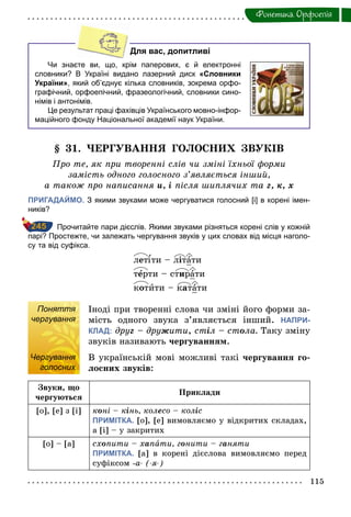 115
Фонетика. Орфоепiя
Для вас, допитливі
Чи знаєте ви, що, крім паперових, є й електронні
словники? В Україні видано лазерний диск «Словники
України», який об’єднує кілька словників, зокрема орфо­
графічний, орфоепічний, фразеологічний, словники сино­
німів і антонімів.
Це результат праці фахівців Українського мовно­інфор­
маційного фонду Національної академії наук України.
§ 31. ЧЕРГУВАННЯ ГОЛОСНИХ ЗВУКІВ
Про те, як при творенні слів чи зміні їхньої форми
замість одного голосного з’являється інший,
а також про написання и,	і після шиплячих та г,	к,	х
ПРИГАДАЙМО. З якими звуками може чергуватися голосний [і] в корені імен­
ників?
Прочитайте пари дієслів. Якими звуками різняться корені слів у кожній
парі? Простежте, чи залежать чергування звуків у цих словах від місця наголо­
су та від суфікса.
лет ти – літати
тåрти – стирати
котити – катати
Поняття
чергування
Іноді при творенні слова чи зміні його форми за-
мість одного звука з’являється інший. НАПРИ-
КЛАД: друã – друæити, стіл – стîла. Таку зміну
звуків називають чергуванням.
Чергування
голосних
В українській мові можливі такі чергування го-
лосних звуків:
Звуки, що
чергуються
Приклади
[о], [е] з [і] кîні – кінь, колесо – коліс
ПРИМІТКА. [о], [е] вимовляємо у відкритих складах,
а [і] – у закритих
[о] – [а] схîпити – хàпати, гîнити – гàняти
ПРИМІТКА. [а] в корені дієслова вимовляємо перед
суфіксом -а­ (­я­)
245
Поняття
чергування
Чергування
голосних
 