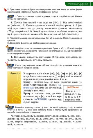 117
Фонетика. Орфоепiя
ІІ. Простежте, чи не відбувається чергування голосних звуків за зміни форми
назви вашого населеного пункту, мікрорайону, вулиці.
249 І. Спишіть, ставлячи подані в дужках слова в потрібній формі. Назвіть
звуки, які чергуються.
1. Хочеш їсти калачі – не сиди на (піч). 2. Від своєї совісті
не (втікати). 3. Кожна травичка на (свій корінь) росте. 4. З (ве-
чір) пригожого аж до ранку вишивала дівчина вишиванку
(Нар. творчість). 5. Угорі дупла кажан знайшов якусь щіли-
ну і причепився кігтями своїх (ніжки) до неї (В. Іваненко).
ІІ. Підкресліть слова з ненаголошеними [е], [и] в коренях. Поясніть написання
цих слів.
ІІІ. Виконайте фонетичний розбір виділеного слова.
Спишіть слова, вставляючи пропущені букви е або и. Поясніть орфо­
грами, опираючись на правила написання ненаголошених [е], [и] та відомості
щодо чергування звуків.
1. Вит..рати, вит..рти, заст..лати. 2. Сп..кти, пол..тіти, по-
ч..пити. 3. Хлоп..ць, січ..нь, лип..нь.
Хто за одну хвилину зможе дібрати п’ять дієслів, у коренях яких мож­
ливе чергування голосних звуків?
Букви і, и У коренях слів після [ж], [ч], [ш] та [г], [к], [х]
потрібно чітко вимовляти [і] та [и], які на письмі
передаємо відповідно буквами і та и.
Букву і пишемо там, де вона позначає звук [і],
який чергується з [о] або [е]. НА-
ПРИКЛАД: чіпляти (бо зачепити),
міжãір’я (бо гîра).
Букву и пишемо там, де вона
позначає звук [и], який не чер-
гується. НАПРИКЛАД: чижик, õи-
трий, æити.
Випишіть спочатку слова, у яких на місці пропуску слід вставити
букву и, а потім – у яких слід вставити букву і. Обґрунтуйте орфограму. За
потреби скористайтеся словником.
Ч..тати, веч..рній, ч..пляти, ключ..к, щ..лина, ч..сло, шк..-
льний, щ..пці, щ..чка, щ..т, легк..сть, ж..ття, ш..сть, ш..ти,
х..ст, переш..птуватися, х..тати, х..жак, щ..льний, ч..слен-
ний, ч..стота.
249
250
251
ОРФОГРАМА
Букви и – і
після ж, ч, ш,
щ та г, к, х у
коренях слів
Букви і, и
252
 