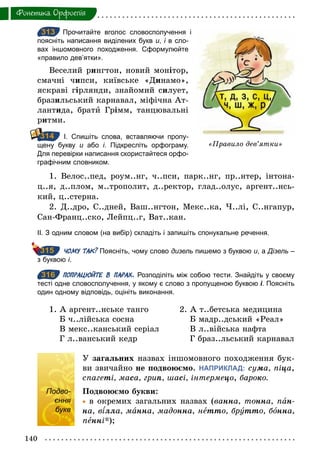 140
Фонетика. Орфоепiя
313 Прочитайте вголос словосполучення і
поясніть написання виділених букв и, і в сло­
вах іншомовного походження. Сформулюйте
«правило дев’ятки».
Веселий рингтон, новий монітор,
смачні чипси, київське «Динамо»,
яскраві гірлянди, знайомий силует,
бразильський карнавал, міфічна Ат-
лантида, брати Грімм, танцювальні
ритми.
І. Спишіть слова, вставляючи пропу­
щену букву и або і. Підкресліть орфограму.
Для перевірки написання скористайтеся орфо­
графічним словником.
1. Велос..пед, роум..нг, ч..пси, парк..нг, пр..нтер, інтона-
ц..я, д..плом, м..трополит, д..ректор, глад..олус, аргент..нсь-
кий, ц..стерна.
2. Д..дро, С..дней, Ваш..нгтон, Мекс..ка, Ч..лі, С..нгапур,
Сан-Франц..ско, Лейпц..г, Ват..кан.
ІІ. З одним словом (на вибір) складіть і запишіть спонукальне речення.
ЧОМУ ТАК? Поясніть, чому слово дизель пишемо з буквою и, а Дізель –
з буквою і.
316 ПОПРАЦЮЙТЕ В ПАРАХ. Розподіліть між собою тести. Знайдіть у своєму
тесті одне словосполучення, у якому є слово з пропущеною буквою і. Поясніть
один одному відповідь, оцініть виконання.
1. А аргент..нське танго
Б ч..лійська сосна
В мекс..канський серіал
Г л..ванський кедр
2. А т..бетська медицина
Б мадр..дський «Реал»
В л..війська нафта
Г браз..льський карнавал
Подво-
єння
букв
У загальних назвах іншомовного походження бук-
ви звичайно не подвоюємо. НАПРИКЛАД: суìа, піöа,
спагеті, маса, гриï, шасі, інтермеöî, бароко.
Подвоюємо букви:
	• в окремих загальних назвах (âанна, тонна, пан-
на, в лла, манна, мадонна, нетто, брóтто, бîнна,
пенні*);
313
«Правило дев’ятки»
314
315
316
Подво-
єння
букв
 