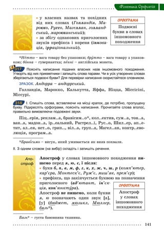 141
Фонетика. Орфоепiя
	• у власних назвах та похідних
від них словах (Голландія, Ма­
рокко, Руссо, Магеллан, голланд­
ський, марокканський);
	• за збігу однакових приголосних
звуків префікса і кореня (іннова­
ція, ірраціональний).
*Нетто – вага товару без упаковки; брóтто – вага товару з упаков-
кою; бîнна – гувернантка; пенні – англійська монета.
Поясніть написання поданих власних назв іншомовного походження.
Утворіть від них прикметники і запишіть слова парами. Чи в усіх утворених словах
зберігаються подвоєні букви? Для перевірки написання скористайтеся словником.
ЗРАЗОК. Андорра – андоррський.
Голландія, Марокко, Калькутта, Яффа, Ніцца, Міссісіпі,
Міссурі.
318 І. Спишіть слова, вставляючи на місці крапок, де потрібно, пропущену
букву. Підкресліть орфограми, поясніть написання. Прочитайте слова вголос,
правильно вимовляючи подовжені звуки.
Піц..ерія, реклам..а, бравісим..о*, кол..ектив, сум..а, тон..а,
ван..а, мадон..а, ір..еальний, Растрел..і, Рус..о, Шил..ер, ап..е-
тит, ал..ея, нет..о, грип.., віл..а, груп..а, Магел..ан, контр..ево-
люція, програм..а.
*Брав симо – вигук, який уживається як вияв похвали.
ІІ. З одним словом (на вибір) складіть і запишіть речення.
Апо-
строф
Апостроô у словах іншомовного походження пи-
шемо перед я,	ю,	є,	ї після:
	• букв	б,	п,	в,	м,	ô,	г,	к,	х,	ж,	ч,	ø,	р (комп’ютер,
кар’єра, Монтеск’є, Руж’є, миш’як, прем’єр);
	• префікса, що закінчується буквою на позначення
приголосного (àä’ютант, ін’єк­
ція, кон’юнктóра).
Апостроф не пишемо, коли букви
я, ю позначають один звук [а],
[у] (бюджет, мюзикл, Мюллер,
бязь*).
Бязь* – густа бавовняна тканина.
ОРФОГРАМА
Подвоєні
букви в словах
іншомовного
походження
317
318
ОРФОГРАМА
Апостроф
у словах
іншомовного
походження
Апо-
строф
 