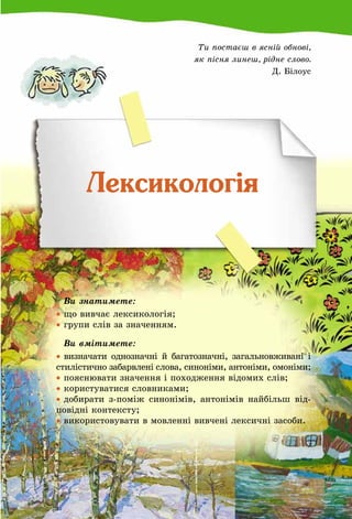 149
Ти постаєш в ясній обнові,
як пісня линеш, рідне слово.
Д. Білоус
Лексикологія
	 Ви знатимете:
•	що вивчає лексикологія;
•	групи слів за значенням.
	 Ви вмітимете:
•	визначати однозначні й багатозначні, загальновживані і
стилістично забарвлені слова, синоніми, антоніми, омоніми;
•	пояснювати значення і походження відомих слів;
•	користуватися словниками;
•	добирати з-поміж синонімів, антонімів найбільш від-
повідні контексту;
•	використовувати в мовленні вивчені лексичні засоби.
 