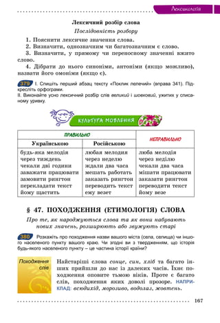 167
Лексикологiя
Лексичний розбір слова
Послідовність розбору
1. Пояснити лексичне значення слова.
2. Визначити, однозначним чи багатозначним є слово.
3. Визначити, у прямому чи переносному значенні вжито
слово.
4. Дібрати до нього синоніми, антоніми (якщо можливо),
назвати його омоніми (якщо є).
379 І. Спишіть перший абзац тексту «Поклик лелечий» (вправа 341). Під­
кресліть орфограми.
ІІ. Виконайте усно лексичний розбір слів великий і шовковий, ужитих у списа­
ному уривку.
ПРАВИЛЬНО
НЕПРАВИЛЬНО
Українською Російською
будь-яка мелодія
через тиждень
чекали дві години
заважати працювати
замовити рингтон
перекладати текст
йому щастить
любая мелодия
через неделю
ждали два часа
мешать работать
заказать рингтон
переводить текст
ему везет
люба мелодія
через неділю
чекали два часа
мішати працювати
заказати рингтон
переводити текст
йому везе
§ 47. ПОХОДЖЕННЯ (ЕТИМОЛОГІЯ) СЛОВА
Про те, як народжуються слова та як вони набувають
нових значень, розширюють або звужують старі
380 Розкажіть про походження назви вашого міста (села, селища) чи іншо­
го населеного пункту вашого краю. Чи згодні ви з твердженням, що історія
будь­якого населеного пункту – це частина історії країни?
Походження
слів
Найстаріші слова сонце, син, хліб та багато ін-
ших прийшли до нас із далеких часів. Їхнє по-
ходження оповите тьмою віків. Проте є багато
слів, походження яких доволі прозоре. НАПРИ-
КЛАД: всюдихід, морозиво, водолаз, жовтень.
379
380
Походження
слів
 