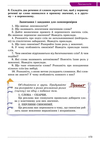 173
Лексикологiя
6. Складіть два речення зі словом гарячий так, щоб у першому
реченні це слово вживалося в прямому значенні, а в друго-
му – в переносному.
Запитання і завдання для самоперевірки
1. Що вивчає лексикологія?
2. Що називають лексичним значенням слова?
3. Дайте визначення прямого й переносного значень слів.
Як виникає переносне значення? Наведіть приклади.
4. Розкажіть про поділ слів на загальновживані (нейтраль-
ні) та стилістично забарвлені. Наведіть приклади.
5. Що таке синоніми? Розкрийте їхню роль у мовленні.
6. У чому особливість омонімів? Наведіть приклади таких
слів.
7. Чим омоніми відрізняються від багатозначних слів? А чим
подібні?
8. Які слова називають антонімами? Поясніть їхню роль у
мовленні. Наведіть приклади.
9. Що таке етимологія слова? Розкажіть про походження
кількох слів (на вибір).
10. Розкажіть, з якою метою укладають словники. Які слов-
ники ви знаєте? У чому особливість кожного з них?
Об’єднайтеся в групи. Придумайте
та розіграйте в ролях рекламний ролик
(сценку) на одну з поданих тем.
1. СЛОВА – СКАРБИ.
Ця реклама має спонукати правильно добирати сло-
ва у властивому для них значенні.
2. ПЕРЛИНИ СИНОНІМІЇ.
Ця реклама має переконати в тому, що синоніми роб­
лять наше мовлення виразнішим і яскравішим.
 