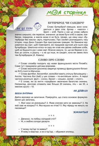 174
БУТЕРБРОД ЧИ САНДВІЧ?
Слово бутерброд німецьке, воно скла­
дається з двох слів: бутер  – «масло» і
брот – хліб. Проте у нас це слово набуло
значно ширшого, ніж первісне, значення: це може бути хліб із сиром, ков­
басою, повидлом, а масла може й не бути. Цікаво, що німці наші «бу­
терброди без масла» звуть тартинами. Про сандвіч розповідають таку
історію: лорд Джон Сандвіч був пристрасним гравцем. Не бажаючи від­
риватися від карт, щоб повечеряти, він придумав зручний для нього вид
бутерброда. Шматочок м’яса чи сиру він клав між двома скибками хліба,
щоб не бруднити рук і ними карт. Власне кажучи, те, що ми беремо із со­
бою до школи, в дорогу, – є не що інше, як сандвіч, хоча ми звемо його
теж бутербродом (А. Коваль).
СЛОВО ПРО СЛОВО
ü Слово пломбір походить від назви французького міста Пломб’є.
Саме тут і придумали цей вид морозива.
ü Слово магнолія (рослина) завдячує прізвищу французького ботані­
ка XVII століття Магнолю.
ü Слова футбол, баскетбол, волейбол мають спільну батьківщину –
Англію. Частина бол (ball) у цих словах – по-англійськи «м’яч». А перші
частини різняться: фут – «нога», баскет – «кошик», волей – «політ».
ü Є слова, які за життя «придбали» величезне багатство значень.
­Наприклад, дієслово ставати має більше 20 значень, іти  – аж 30, а
іменник крило – 10.
НА ДОЗВІЛЛІ
ВЕСЕЛА ВІКТОРИНА
Дайте відповіді на запитання. Поміркуйте, що стало основою формулю­
вання цих запитань.
1. Якої коси не розчешеш? 2. Яким ключем хати не замкнеш? 3. На
якій лаві не всидиш? 4. Яка мушка не літає? 5. Яку череду не женуть на
пасовище?
УСМІХНІТЬСЯ
* * *
–	 Дівчинко, ти любиш солодкий стіл?
–	 Ні, я люблю солодкі десерти.
* * *
–	 У якому під’їзді ти живеш?
–	 Я живу в квартирі, а не в під’їзді, – обурився хлопець.
 