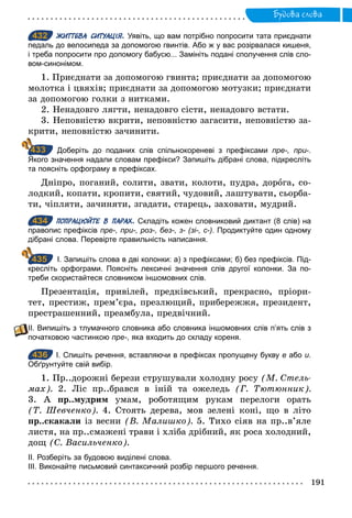 191
Будова слова
432 ЖИТТЄВА СИТУАЦІЯ. Уявіть, що вам потрібно попросити тата приєднати
педаль до велосипеда за допомогою гвинтів. Або ж у вас розірвалася кишеня,
і треба попросити про допомогу бабусю... Замініть подані сполучення слів сло­
вом­синонімом.
1. Приєднати за допомогою гвинта; приєднати за допомогою
молотка і цвяхів; приєднати за допомогою мотузки; приєднати
за допомогою голки з нитками.
2. Ненадовго лягти, ненадовго сісти, ненадовго встати.
3. Неповністю вкрити, неповністю загасити, неповністю за-
крити, неповністю зачинити.
Доберіть до поданих слів спільнокореневі з префіксами пре-, при­.
Якого значення надали словам префікси? Запишіть дібрані слова, підкресліть
та поясніть орфограму в префіксах.
Дніпро, поганий, солити, звати, колоти, пудра, дорога, со-
лодкий, копати, кропити, святий, чудовий, лаштувати, сьорба-
ти, чіпляти, зачиняти, згадати, старець, заховати, мудрий.
434 ПОПРАЦЮЙТЕ В ПАРАХ. Складіть кожен словниковий диктант (8 слів) на
правопис префіксів пре-, при-, роз-, без-, з- (зі-, с-). Продиктуйте один одному
дібрані слова. Перевірте правильність написання.
І. Запишіть слова в дві колонки: а) з префіксами; б) без префіксів. Під­
кресліть орфограми. Поясніть лексичні значення слів другої колонки. За по­
треби скористайтеся словником іншомовних слів.
Презентація, привілей, предківський, прекрасно, пріори-
тет, престиж, прем’єра, презлющий, прибережжя, президент,
престрашенний, преамбула, предвічний.
ІІ. Випишіть з тлумачного словника або словника іншомовних слів п’ять слів з
початковою частинкою пре-, яка входить до складу кореня.
436 І. Спишіть речення, вставляючи в префіксах пропущену букву е або и.
Обґрунтуйте свій вибір.
1. Пр..дорожні берези струшували холодну росу (М. Стель­
мах). 2. Ліс пр..брався в іній та ожеледь (Г. Тютюнник).
3. А пр..мудрим умам, роботящим рукам перелоги орать
(Т. Шевченко). 4. Стоять дерева, мов зелені коні, що в літо
пр..скакали із весни (В. Малишко). 5. Тихо сіяв на пр..в’яле
листя, на пр..смажені трави і хліба дрібний, як роса холодний,
дощ (С. Васильченко).
ІІ. Розберіть за будовою виділені слова.
ІІІ. Виконайте письмовий синтаксичний розбір першого речення.
432
433
434
435
436
 