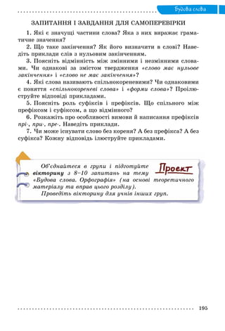 195
Будова слова
ЗАПИТАННЯ І ЗАВДАННЯ ДЛЯ САМОПЕРЕВІРКИ
1. Які є значущі частини слова? Яка з них виражає грама-
тичне значення?
2. Що таке закінчення? Як його визначити в слові? Наве-
діть приклади слів з нульовим закінченням.
3. Поясніть відмінність між змінними і незмінними слова-
ми. Чи однакові за змістом твердження «слово має нульове
закінчення» і «слово не має закінчення»?
4. Які слова називають спільнокореневими? Чи однаковими
є поняття «спільнокореневі слова» і «форми слова»? Проілю-
струйте відповіді прикладами.
5. Поясніть роль суфіксів і префіксів. Що спільного між
префіксом і суфіксом, а що відмінного?
6. Розкажіть про особливості вимови й написання префіксів
прі-, при-, пре-. Наведіть приклади.
7. Чи може існувати слово без кореня? А без префікса? А без
суфікса? Кожну відповідь ілюструйте прикладами.
Об’єднайтеся в групи і підготуйте
­вікторину з 8–10 запитань на тему
«Будова слова. Орфографія» (на основі теоретичного
матеріалу та вправ цього розділу).
Проведіть вікторину для учнів інших груп.
 