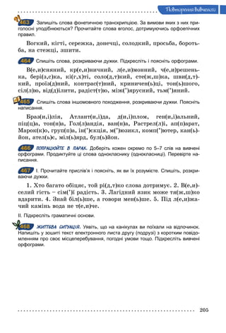 205
Ïовторення вив÷еного
Запишіть слова фонетичною транскрипцією. За вимови яких з них при­
голосні уподібнюються? Прочитайте слова вголос, дотримуючись орфоепічних
правил.
Вогкий, кігті, сережка, донечці, солодкий, просьба, бороть-
ба, на стежці, зшити.
464 Спишіть слова, розкриваючи дужки. Підкресліть і поясніть орфограми.
В(е,и)сняний, кр(е,и)ничний, л(е,и)монний, ч(е,и)решень-
ка, бері(з,с)ка, кі(г,х)ті, соло(д,т)кий, сте(ж,ш)ка, шви(д,т)-
кий, проїз(д)ний, контрас(т)ний, криничен(ь)ці, тон(ь)шого,
сіл(л)ю, від(д)ілити, радіст(т)ю, між(’)ярусний, тьм(’)яний.
Спишіть слова іншомовного походження, розкриваючи дужки. Поясніть
написання.
Браз(и,і)лія, Атлант(и,і)да, д(и,і)плом, ген(и,і)альний,
піц(ц)а, тон(н)а, Гол(л)андія, ван(н)а, Растрел(л)і, ап(п)арат,
Марок(к)о, груп(п)а, ін(’)єкція, м(’)юзикл, комп(’)ютер, кан(ь)-
йон, ател(ь)є, міл(ь)ярд, бул(ь)йон.
466 ПОПРАЦЮЙТЕ В ПАРАХ. Доберіть кожен окремо по 5–7 слів на вивчені
орфограми. Продиктуйте ці слова однокласнику (однокласниці). Перевірте на­
писання.
467 І. Прочитайте прислів’я і поясніть, як ви їх розумієте. Спишіть, розкри­
ваючи дужки.
1. Хто багато обіцяє, той рі(д,т)ко слова дотримує. 2. В(е,и)-
селий гість – сім(’)ї радість. 3. Лагідний язик може тя(ж,ш)ко
вдарити. 4. Знай біл(ь)ше, а говори мен(ь)ше. 5. Під л(е,и)жа-
чий камінь вода не т(е,и)че.
ІІ. Підкресліть граматичні основи.
ЖИТТЄВА СИТУАЦІЯ. Уявіть, що на канікулах ви поїхали на відпочинок.
Напишіть у зошиті текст електронного листа другу (подрузі) з коротким повідо­
мленням про своє місцеперебування, погодні умови тощо. Підкресліть вивчені
орфограми.
463
464
465
466
467
468
 