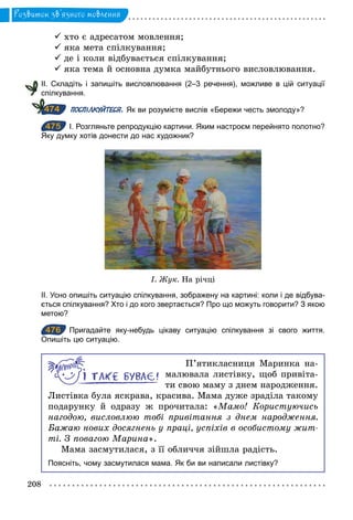 208
Розвиток зв’язного мовлення
ü хто є адресатом мовлення;
ü яка мета спілкування;
ü де і коли відбувається спілкування;
ü яка тема й основна думка майбутнього висловлювання.
ІІ. Складіть і запишіть висловлювання (2–3 речення), можливе в цій ситуації
спілкування.
ПОСПІЛКУЙТЕСЯ. Як ви розумієте вислів «Бережи честь змолоду»?
475 І. Розгляньте репродукцію картини. Яким настроєм перейнято полотно?
Яку думку хотів донести до нас художник?
І. Æук. На річці
ІІ. Усно опишіть ситуацію спілкування, зображену на картині: коли і де відбува­
ється спілкування? Хто і до кого звертається? Про що можуть говорити? З якою
метою?
476 Пригадайте яку­небудь цікаву ситуацію спілкування зі свого життя.
Опишіть цю ситуацію.
П’ятикласниця Маринка на-
малювала листівку, щоб привіта-
ти свою маму з днем народження.
Листівка була яскрава, красива. Мама дуже зраділа такому
подарунку й одразу ж прочитала: «Мамо! Користуючись
нагодою, висловлюю тобі привітання з днем народження.
Бажаю нових досягнень у праці, успіхів в особистому жит­
ті. З повагою Марина».
Мама засмутилася, з її обличчя зійшла радість.
Поясніть, чому засмутилася мама. Як би ви написали листівку?
474
475
476
 