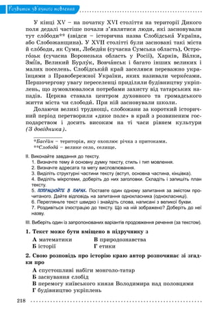 218
Розвиток зв’язного мовлення
У кінці ХV – на початку XVI століття на території Дикого
поля дедалі частіше почали з’являтися люди, які засновували
тут слободи** (звідси  – історична назва Слобідська Україна,
або Слобожанщина). У XVII столітті були засновані такі міста
й слободи, як Суми, Лебедин (сучасна Сумська область), Остро-
гозьк (сучасна Воронезька область у Росії), Харків, Валки,
Зм їв, Великий Бурлук, Вовчанськ і багато інших великих і
малих поселень. Слобідський край заселявся переважно укра-
їнцями з Правобережної України, яких називали черкесами.
Першочергову увагу переселенці приділяли будівництву укріп­
лень, що зумовлювалося потребами захисту від татарських на-
падів. Церква ставала центром духовного та громадського
життя міста чи слободи. При ній засновували школи.
Долаючи великі труднощі, слобожани за короткий історич-
ний період перетворили «дике поле» в край з розвиненим гос-
подарством і досить високим на ті часи рівнем культури
(З довідника).
__________
*Басейн – територія, яку охоплює річка з притоками.
**Слобода – велике село, селище.
ІІ. Виконайте завдання до тексту.
1. Визначте тему й основну думку тексту, стиль і тип мовлення.
2. Визначте адресата та мету висловлювання.
3. Виділіть структурні частини тексту (вступ, основна частина, кінцівка).
4. Виділіть мікротеми, доберіть до них заголовки. Складіть і запишіть план
тексту.
5. ПОПРАЦЮЙТЕ В ПАРАХ. Поставте один одному запитання за змістом про­
читаного. Дайте відповідь на запитання однокласника (однокласниці).
6. Перегляньте текст швидко і знайдіть слова, написані з великої букви.
7. Роздивіться ілюстрацію до тексту. Що на ній зображено? Доберіть до неї
назву.
ІІІ. Виберіть один із запропонованих варіантів продовження речення (за текстом).
1. Текст може бути вміщено в підручнику з
А математики		 В природознавства
Б історії			 Г етики
2. Свою розповідь про історію краю автор розпочинає зі згад-
ки про
А спустошливі набіги монголо-татар
Б заснування слобід
В перемогу київського князя Володимира над половцями
Г будівництво укріплень
 