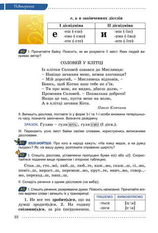 22
Ïовторення
е, и в закінченнях дієслів
І дієвідміна ІІ дієвідміна
е -еш (-єш)
-емо (-ємо)
-ете (-єте)
и -иш (-їш)
-имо (-їмо)
-ите (-їте)
40 І. Прочитайте байку. Поясніть, як ви розумієте її зміст. Яких людей ви­
криває автор?
СОЛОВЕЙ У КЛІТЦІ
Із клітки Соловей озвався до Мисливця:
– Навіщо зачинив мене, немов злочинця?
– Мій дорогий, – Мисливець відповів, –
Боюсь, щоб Котик наш тебе не з’їв.
– Ти про мою, як видно, дбаєш долю, –
Промовив Соловей. – Похвальна доброта!
Якщо це так, пусти мене на волю,
А в клітці зачини Кота.
Павло Ключина
ІІ. Випишіть дієслова, поставте їх у формі 3­ї та 1­ї особи множини теперішньо­
го часу, позначте закінчення. Визначте дієвідміну.
ЗРАЗОК. Гуляю – гуля ють , гуля ємо (І дієв.).
ІІІ. Перекажіть усно зміст байки своїми словами, користуючись виписаними
дієсловами.
ПОСПІЛКУЙТЕСЯ. Про кого в народі кажуть: «На язиці медок, а на думці
льодок»? Як, на вашу думку, розпізнати справжню щирість?
І. Спишіть дієслова, уставляючи пропущені букви е(є) або и(ї). Скорис­
тайтеся поданим вище правилом і опорною таблицею.
Стан..ш, сто..мо, люб..ш, люб..те, каж..мо, скаж..ш, сі..мо,
поміт..ш, вирост..ш, перемож..мо, крут..те, вивч..мо, говор..-
мо, переход..ш, пиш..ш.
ІІ. Складіть речення з одним дієсловом (на вибір).
43 І. Спишіть речення, розкриваючи дужки. Поясніть написання. Прочитайте вго­
лос виділені слова і запишіть їх у транскрипції.
1. Не все теє зробит(ь)ся, що на
думці зродит(ь)ся. 2. На годину
спізниш(ь)ся, за рік (не)доженеш.
40
41
42
43
ПИШЕМО ВИМОВЛЯЄМО
-ться
-шся
[ц/:а]
[с/:а]
 