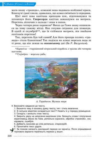 228
Розвиток зв’язного мовлення
мала назву «троянда», алмазовi вона надавала особливої краси.
Блискучi гранi сяяли, здавалося, що алмаз свiтиться із середини.
Цiєї митi повз капiтана проходив кок, пiдсковзнувся та
штовхнув його. Спересердя капiтан замахнувся на матроса.
Перстень зiскочив з пальця i впав в океан.
Через чотири роки каравели* Васко да Гами знову опинили-
ся на тому самому мiсцi. Кок готував снiданок для команди.
В однiй зі скумбрій**, що їх спiймали матроси, вiн знайшов
капiтанiв перстень!
Так, перстень був той самий! Але його прозора колись «тро-
янда» стала блакитною! Так подiяла на алмаз морська вода за
тi роки, що вiн лежав на океанському днi (За Р. Валуєвим).
*Каравела – старовинний вітрильний корабель з трьома або чотирма
щоглами.
**Скóмбрія – морська риба.
А. Тарабанов. Музика моря
ІІ. Виконайте завдання до тексту.
1. Визначте тему й основну думку тексту, тип і стиль мовлення.
2. Зі скількох мікротем складається текст? Назвіть їх у порядку розміщення.
3. Складіть і запишіть план тексту.
4. Зверніть увагу на написання виділених слів. Запишіть слова і сполучення
мореплавець Васко да Гама, ретельно огранено, обробка «троянда», кок,
каравела, скумбрія.
5. Доберіть синоніми до слів ретельно, спересердя.
6. Прочитайте текст удруге.
7. За планом напишіть докладний переказ на чернетці. Після опрацювання
чорнового варіанта перепишіть переказ у зошит.чорнового варіанта перепишіть переказ у зошит.
 