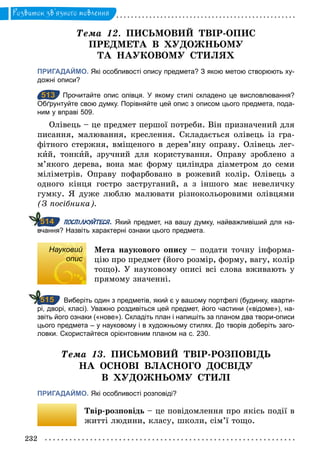 232
Розвиток зв’язного мовлення
Òема 12. ПИСЬМОВИЙ ТВІР-ОПИС
ПРЕДМЕТА В ХУДОЖНЬОМУ
ТА НАУКОВОМУ СТИЛЯХ
ПРИГАДАЙМО. Які особливості опису предмета? З якою метою створюють ху­
дожні описи?
513 Прочитайте опис олівця. У якому стилі складено це висловлювання?
Обґрунтуйте свою думку. Порівняйте цей опис з описом цього предмета, пода­
ним у вправі 509.
Олівець – це предмет першої потреби. Він призначений для
писання, малювання, креслення. Складається олівець із гра-
фітного стержня, вміщеного в дерев’яну оправу. Олівець лег-
кий, тонкий, зручний для користування. Оправу зроблено з
м’якого дерева, вона має форму циліндра діаметром до семи
міліметрів. Оправу пофарбовано в рожевий колір. Олівець з
одного кінця гостро заструганий, а з іншого має невеличку
гумку. Я дуже люблю малювати різнокольоровими олівцями
(З посібника).
ПОСПІЛКУЙТЕСЯ. Який предмет, на вашу думку, найважливіший для на­
вчання? Назвіть характерні ознаки цього предмета.
Науковий
опис
Мета наукового опису – подати точну інформа-
цію про предмет (його розмір, форму, вагу, колір
тощо). У науковому описі всі слова вживають у
прямому значенні.
Виберіть один з предметів, який є у вашому портфелі (будинку, кварти­
рі, дворі, класі). Уважно роздивіться цей предмет, його частини («відоме»), на­
звіть його ознаки («нове»). Складіть план і напишіть за планом два твори­описи
цього предмета – у науковому і в художньому стилях. До творів доберіть заго­
ловки. Скористайтеся орієнтовним планом на с. 230.
Òема	 13. ПИСЬМОВИЙ ТВІР-РОЗПОВІДЬ
НА ОСНОВІ ВЛАСНОГО ДОСВІДУ
В ХУДОЖНЬОМУ СТИЛІ
ПРИГАДАЙМО. Які особливості розповіді?
Твір-розповідь – це повідомлення про якісь події в
житті людини, класу, школи, сім’ї тощо.
513
514
Науковий
опис
515
 