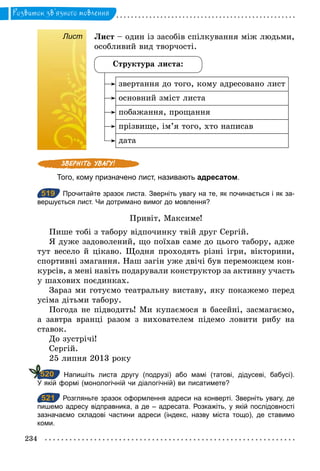 234
Розвиток зв’язного мовлення
Лист Лист – один із засобів спілкування між людьми,
особливий вид творчості.
Структура листа:
звертання до того, кому адресовано лист
основний зміст листа
побажання, прощання
прізвище, ім’я того, хто написав
дата
Того, кому призначено лист, називають адресатом.
519 Прочитайте зразок листа. Зверніть увагу на те, як починається і як за­
вершується лист. Чи дотримано вимог до мовлення?
Привіт, Максиме!
Пише тобі з табору відпочинку твій друг Сергій.
Я дуже задоволений, що поїхав саме до цього табору, адже
тут весело й цікаво. Щодня проходять різні ігри, вікторини,
спортивні змагання. Наш загін уже двічі був переможцем кон-
курсів, а мені навіть подарували конструктор за активну участь
у шахових поєдинках.
Зараз ми готуємо театральну виставу, яку покажемо перед
усіма дітьми табору.
Погода не підводить! Ми купаємося в басейні, засмагаємо,
а завтра вранці разом з вихователем підемо ловити рибу на
ставок.
До зустрічі!
Сергій.
25 липня 2013 року
Напишіть листа другу (подрузі) або мамі (татові, дідусеві, бабусі).
У якій формі (монологічній чи діалогічній) ви писатимете?
521 Розгляньте зразок оформлення адреси на конверті. Зверніть увагу, де
пишемо адресу відправника, а де – адресата. Розкажіть, у якій послідовності
зазначаємо складові частини адреси (індекс, назву міста тощо), де ставимо
коми.
Лист
519
520
521
 