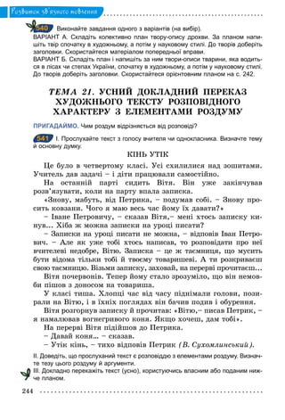 244
Розвиток зв’язного мовлення
Виконайте завдання одного з варіантів (на вибір).
ВАРІАНТ А. Складіть колективно план твору­опису дрохви. За планом напи­
шіть твір спочатку в художньому, а потім у науковому стилі. До творів доберіть
заголовки. Скористайтеся матеріалом попередньої вправи.
ВАРІАНТ Б. Складіть план і напишіть за ним твори­описи тварини, яка водить­
ся в лісах чи степах України, спочатку в художньому, а потім у науковому стилі.
До творів доберіть заголовки. Скористайтеся орієнтовним планом на с. 242.
ÒÅÌÀ 21. УСНИЙ ДОКЛАДНИЙ ПЕРЕКАЗ
ХУДОЖНЬОГО ТЕКСТУ РОЗПОВІДНОГО
ХАРАКТЕРУ З ЕЛЕМЕНТАМИ РОЗДУМУ
ПРИГАДАЙМО. Чим роздум відрізняється від розповіді?
541 І. Прослухайте текст з голосу вчителя чи однокласника. Визначте тему
й основну думку.
КІНЬ УТІК
Це було в четвертому класі. Усі схилилися над зошитами.
Учитель дав задачі – і діти працювали самостійно.
На останній парті сидить Вітя. Він уже закінчував
розв’язувати, коли на парту впала записка.
«Знову, мабуть, від Петрика, – подумав собі. – Знову про-
сить ковзани. Чого я маю весь час йому їх давати?»
– Іване Петровичу, – сказав Вітя,– мені хтось записку ки-
нув... Хіба ж можна записки на уроці писати?
– Записки на уроці писати не можна, – відповів Іван Петро-
вич. – Але як уже тобі хтось написав, то розповідати про неї
вчителеві недобре, Вітю. Записка – це ж таємниця, що мусить
бути відома тільки тобі й твоєму товаришеві. А ти розкриваєш
свою таємницю. Візьми записку, заховай, на перерві прочитаєш...
Вітя почервонів. Тепер йому стало зрозуміло, що він немов-
би пішов з доносом на товариша.
У класі тиша. Хлопці час від часу піднімали голови, пози-
рали на Вітю, і в їхніх поглядах він бачив подив і обурення.
Вітя розгорнув записку й прочитав: «Вітю,– писав Петрик, –
я намалював вогнегривого коня. Якщо хочеш, дам тобі».
На перерві Вітя підійшов до Петрика.
– Давай коня… – сказав.
– Утік кінь, – тихо відповів Петрик (В. Сухомлинський).
ІІ. Доведіть, що прослуханий текст є розповіддю з елементами роздуму. Визнач­
те тезу цього роздуму й аргументи.
ІІI. Докладно перекажіть текст (усно), користуючись власним або поданим ниж­
че планом.
540
541
 