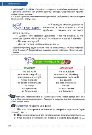 28
Ïовторення
ІІ. ПОПРАЦЮЙТЕ В ПАРАХ. Складіть і розіграйте за особами невеликий діалог
(4 репліки), можливий між дітьми в одному з епізодів. Скористайтеся приймен­
никами і сполучниками.
ІІІ. Складіть усно за коміксом невелику розповідь (5–7 речень), використовуючи
прийменники і сполучники.
– Я швидко збігаю додому за
кошиком, а потім підемо в ліс за
грибами, – звертається до своїх
друзів Василь.
– Цікаво, хто швидше добіжить – ти чи кошик. А чи
зможуть гриби дійти до лісу? – сміються хлопці й дівчата.
– Ви що, жартуєте?
– Але ж ти сам щойно сказав, що …
Продовжте репліку друзів Василя. Чого не знав хлопець? Як йому потрібно
було б сказати? Скористайтеся поданою нижче таблицею «Культура мов­
лення».
ПРАВИЛЬНО НЕПРАВИЛЬНО
іти по хліб
змагання з футболу
контрольна з історії
через хворобу
за всіма правилами
на тему
на прохання
за бажанням
іти за хлібом
змагання по футболу
контрольна по історії
по хворобі
по всіх правилах
по темі
по проханню
по бажанню
Напишіть невеликий твір (5–7 речень) на тему «Краса врятує світ» або
«Не хлібом єдиним живе людина». Підкресліть у своєму тексті по одному слову
різних частин мови.
60 САМООЦІНКА. Продовжте усно фрази.
1. Під час повторення вивченого я, зокрема, пригадав (при-
гадала), як ...
2. Найскладнішим під час опрацювання тем для мене було ...
3. Свої знання з української мови я б оцінив (оцінила) на ...
59
60
 