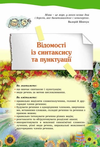 31
Мова – це море, у якого немає дна
і берегів, яке багатоманітне і невичерпне.
Валерій Шевчук
Відомості
із синтаксису
та пунктуації
	 Ви знатимете:
•	що вивчає синтаксис і пунктуація;
•	види речень за метою висловлювання.
	 Ви вмітимете:
•	правильно виділяти словосполучення, головні й дру-
горядні члени речення;
•	будувати речення з однорідними членами, звертання-
ми, вставними словами, складні речення та речення з
прямою мовою;
•	правильно інтонувати речення різних видів;
•	розставляти та обґрунтовувати розділові знаки;
•	використовувати в мовленні синонімічні словоспо­
лучення, різні види речень, виражальні можливості
другорядних членів речення.
 