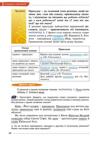 38
Синтаксис i пунктуацiя
Присудок Присудок – це головний член речення, який на-
зиває дію, стан або ознаку, приписувану підме-
ту, і відповідає на питання що	робить	підмет?	
що	 з	 ним	 робиться?	 який	 він	 є?	 хто	 він	 та-
кий?	що	він	таке?
У реченні присудок найчастіше виражений діє-
словом, рідше – прикметником або іменником.
НАПРИКЛАД: 1. І древні села перами тополь скоро­
писом листи у літо пиøуть (М. Боровко). 2. Кни­
жка – найкращий порадник (Нар. творчість).
Граматична основа може мати різну будову.
Склад
граматичної основи
Приклади
підмет і присудок Прямо над нашою хатою пролітають лебе-
ді (М. Стельмах).
один присудок і декіль-
ка підметів до нього
Відлітають гуси і лелеки у краї заморські
і далекі (Олександр Олесь).
один підмет і декілька
присудків до нього
Надбігла хмара чорна і закрила останній
клапоть неба (Б. Лепкий).
один головний член
речення
Золотий гомін (П. Тичина).
Для добрих друзів відчиняю дім (А. Ма­
лишко).
Є речення з одним головним членом. НАПРИКЛАД: 1. Пишу листа
додому. 2. Зимовий вечір.
73 І. Прочитайте. Доведіть, що підкреслені слова становлять граматичні
основи речень. Охарактеризуйте склад граматичної основи в кожному реченні.
Яке речення з одним головним членом?
Київ… Його історія – прекрасна. Проходили над містом сто-
ліття, приносили горе й радощі, залишали свої сліди на його
обличчі.
На честь перемоги над печенігами в Києві Ярослав Мудрий
спорудив собор Святої Софії. Це диво – архітектурна окраса й
слава Київської Русі.
ІІ. На які питання відповідають присудки в другому й останньому реченнях?
Якими частинами мови вони виражені?
Присудок
73
 