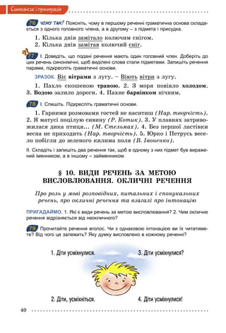 40
Синтаксис i пунктуацiя
76 ЧОМУ ТАК? Поясніть, чому в першому реченні граматична основа склада­
ється з одного головного члена, а в другому – з підмета і присудка.
1. Кілька днів замітало колючим снігом.
2. Кілька днів замітав колючий сніг.
І. Доведіть, що подані речення мають один головний член. Доберіть до
цих речень синонімічні, щоб виділені слова стали підметами. Запишіть речення
парами, підкресліть граматичні основи.
ЗРАЗОК. Віє вітрами з лугу. – Віють вітри з лугу.
1. Пахло скошеною травою. 2. З моря повіяло холодом.
3. Водою залило дороги. 4. Пахне барвінком нічним.
78 І. Спишіть. Підкресліть граматичні основи.
1. Гарними розмовами гостей не наситиш (Нар. творчість).
2. Я матусі поцілую сивину (Р. Котик). 3. У плавнях затриво-
жилася дика птиця... (М. Стельмах). 4. Без першої ластівки
весна не приходить (Нар. творчість). 5. Юрко і Петрусь весе-
ло побігли до зеленого килима поля (В. Івоненко).
ІІ. Складіть і запишіть два речення так, щоб в одному з них підмет був вираже­
ний іменником, а в іншому – займенником.
§ 10. ВИДИ РЕЧЕНЬ ЗА МЕТОЮ
ВИСЛОВЛЮВАННЯ. ОКЛИЧНІ РЕЧЕННЯ
Про роль у мові розповідних, питальних і спонукальних
речень, про окличні речення та взагалі про інтонацію
ПРИГАДАЙМО. 1. Які є види речень за метою висловлювання? 2. Чим окличне
речення відрізняється від неокличного?
79 Прочитайте речення вголос. Чи з однаковою інтонацією ви їх читатиме­
те? Від чого це залежить? Яку думку висловлено в кожному реченні?
76
77
78
79
 