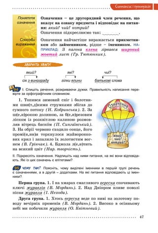 47
Синтаксис i пунктуацiя
Поняття
означення
Означення – це другорядний член речення, що
вказує на ознаку предмета і відповідає на питан-
ня: який? чий? котрий?
Означення підкреслюємо так: .
Способи
вираження
Означення найчастіше виражається прикметни-
ком або займенником, рідше – іменником. НА-
ПРИКЛАД: З пагона клена зірвався øирокий
жовтий лист (Гр. Тютюнник).
який? які? чиї?
сік з винограду гілки ялини батькові слова
І. Спишіть речення, розкриваючи дужки. Правильність написання пере­
вірте за орфографічним словником.
1. Топився зимовий сніг і болотни-
ми шви(т,д)кими струмками збігав до
сумного потоку (Н. Кобринська). 2. За
ш(е,и)рокою долиною, за б(е,и)резовим
ліском із розквітлою калиною розмов-
ляв вітрець баском (П. Сингаївський).
3. На обрії червоно сходило сонце, його
промі(н,нн)я торкнулося жайворонко-
вих крил і запалило їх золотистим вог-
нем (В. Грінчак). 4. Бджола л(е,и)тить
на всякий цвіт (Нар. творчість).
ІІ. Підкресліть означення. Надпишіть над ними питання, на які вони відповіда­
ють. Які із цих означень є епітетами?
95 ЧОМУ ТАК? Поясніть, чому виділені іменники в першій групі речень
є означеннями, а в другій – додатками. На які питання відповідають ці імен­
ники?
Перша група. 1. І на хмарах смаглявого вересня спочивають
ключі журавлів (В. Мордань). 2. Над Дніпром пливе поволі
пісня журавля (І. Нехода).
Друга група. 1. Хтось вересня веде по ниві на золотому по-
воду вечірніх променів (В. Мордань). 2. Високо в осінньому
небі ми побачили журавля (О. Квітневий).
Поняття
означення
Способи
вираження
94
95
 