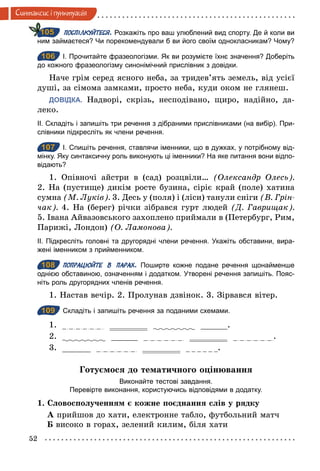 52
Синтаксис i пунктуацiя
ПОСПІЛКУЙТЕСЯ. Розкажіть про ваш улюблений вид спорту. Де й коли ви
ним займаєтеся? Чи порекомендували б ви його своїм однокласникам? Чому?
106 І. Прочитайте фразеологізми. Як ви розумієте їхнє значення? Доберіть
до кожного фразеологізму синонімічний прислівник з довідки.
Наче грім серед ясного неба, за тридев’ять земель, від усієї
душі, за сімома замками, просто неба, куди оком не глянеш.
ДОВІДКА. Надворі, скрізь, несподівано, щиро, надійно, да-
леко.
ІІ. Складіть і запишіть три речення з дібраними прислівниками (на вибір). При­
слівники підкресліть як члени речення.
107 І. Спишіть речення, ставлячи іменники, що в дужках, у потрібному від­
мінку. Яку синтаксичну роль виконують ці іменники? На яке питання вони відпо­
відають?
1. Опівночі айстри в (сад) розцвіли… (Олександр Олесь).
2. На (пустище) дикім росте бузина, сіріє край (поле) хатина
сумна (М. Луків). 3. Десь у (поля) і (ліси) танули сніги (В. Грін­
чак). 4. На (берег) річки зібрався гурт людей (Д. Гаврищак).
5. Івана Айвазовського захоплено приймали в (Петербург, Рим,
Парижі, Лондон) (О. Ламонова).
ІІ. Підкресліть головні та другорядні члени речення. Укажіть обставини, вира­
жені іменником з прийменником.
108 ПОПРАЦЮЙТЕ В ПАРАХ. Поширте кожне подане речення щонайменше
однією обставиною, означенням і додатком. Утворені речення запишіть. Пояс­
ніть роль другорядних членів речення.
1. Настав вечір. 2. Пролунав дзвінок. 3. Зірвався вітер.
109 Складіть і запишіть речення за поданими схемами.
1. .
2. .
3. .
Готуємося до тематичного оцінювання
Виконайте тестові завдання.
Перевірте виконання, користуючись відповідями в додатку.
1. Словосполученням є кожне поєднання слів у рядку
А прийшов до хати, електронне табло, футбольний матч
Б високо в горах, зелений килим, біля хати
105
106
107
108
109
 