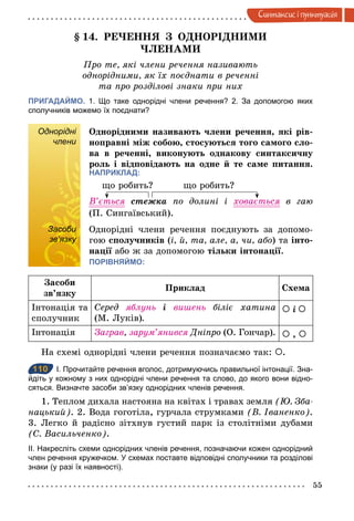 55
Синтаксис i пунктуацiя
§ 14. РЕЧЕННЯ З ОДНОРІДНИМИ
ЧЛЕНАМИ
Про те, які члени речення називають
однорідними, як їх поєднати в реченні
та про розділові знаки при них
ПРИГАДАЙМО. 1. Що таке однорідні члени речення? 2. За допомогою яких
сполучників можемо їх поєднати?
Однорідні
члени
Однорідними називають члени речення, які рів-
ноправні між собою, стосуються того самого сло-
ва в реченні, виконують однакову синтаксичну
роль і відповідають на одне й те саме питання.
НАПРИКЛАД:
що робить? що робить?
В’ється стежка по долині і ховається в гаю
(П. Сингаївський).
Засоби
зв’язку
Однорідні члени речення поєднують за допомо-
гою сполучників (і, й, та, але, а, чи, або) та інто-
нації або ж за допомогою тільки інтонації.
ПОРІВНЯЙМО:
Засоби
зв’язку
Приклад Схема
Інтонація та
сполучник
Серед яблунь	 і	 вишень біліє хатина
(М. Луків).
À	і	À
Інтонація Заграв, зарум’янився Дніпро (О. Гончар). À , À
На схемі однорідні члени речення позначаємо так: À.
110 І. Прочитайте речення вголос, дотримуючись правильної інтонації. Зна­
йдіть у кожному з них однорідні члени речення та слово, до якого вони відно­
сяться. Визначте засоби зв’язку однорідних членів речення.
1. Теплом дихала настояна на квітах і травах земля (Þ. Зба­
нацький). 2. Вода гоготіла, гурчала струмками (В. Іваненко).
3. Легко й радісно зітхнув густий парк із столітніми дубами
(С. Васильченко).
ІІ. Накресліть схеми однорідних членів речення, позначаючи кожен однорідний
член речення кружечком. У схемах поставте відповідні сполучники та розділові
знаки (у разі їх наявності).
Однорідні
члени
Засоби
зв’язку
110
 