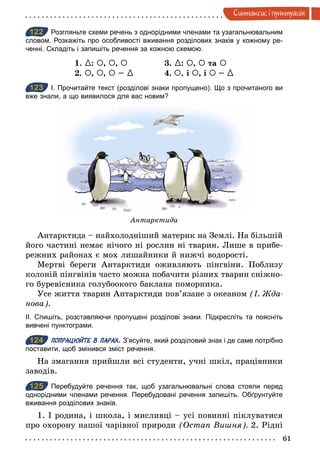 61
Синтаксис i пунктуацiя
122 Розгляньте схеми речень з однорідними членами та узагальнювальним
словом. Розкажіть про особливості вживання розділових знаків у кожному ре­
ченні. Складіть і запишіть речення за кожною схемою.
1. {: À, À, À 3. {: À, À та À
2. À, À, À – { 4. À, і À, і À – {
123 І. Прочитайте текст (розділові знаки пропущено). Що з прочитаного ви
вже знали, а що виявилося для вас новим?
Антарктида
Антарктида – найхолодніший материк на Землі. На більшій
його частині немає нічого ні рослин ні тварин. Лише в прибе-
режних районах є мох лишайники й нижчі водорості.
Мертві береги Антарктиди оживляють пінгвіни. Поблизу
колоній пінгвінів часто можна побачити різних тварин сніжно-
го буревісника голубоокого баклана поморника.
Усе життя тварин Антарктиди пов’язане з океаном (І. Æда­
нова).
ІІ. Спишіть, розставляючи пропущені розділові знаки. Підкресліть та поясніть
вивчені пунктограми.
124 ПОПРАЦЮЙТЕ В ПАРАХ. З’ясуйте, який розділовий знак і де саме потрібно
поставити, щоб змінився зміст речення.
На змагання прийшли всі студенти, учні шкіл, працівники
заводів.
125 Перебудуйте речення так, щоб узагальнювальні слова стояли перед
однорідними членами речення. Перебудовані речення запишіть. Обґрунтуйте
вживання розділових знаків.
1. І родина, і школа, і мисливці – усі повинні піклуватися
про охорону нашої чарівної природи (Остап Вишня). 2. Рідні
122
123
124
125
 