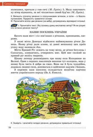 70
Синтаксис i пунктуацiя
колихався, кричали у гаю сичі (М. Луків). 5. Малу павутиноч-
ку вітер відносить, за неї чіпляється сивий бур’ян (М. Луків).
ІІ. Випишіть спочатку речення із сполучниковим зв’язком, а потім – із безспо­
лучниковим. Підкресліть граматичні основи.
ІІІ. Прочитайте вголос два речення (на вибір), дотримуючись відповідної інтонації.
146 І. Прочитайте текст. Яку основну думку висловлює автор? Як ви розумі­
єте останнє речення тексту?
НАЗВИ ПОСЕЛЕНЬ УКРАЇНИ
Багато назв міст і сіл пов’язано з річками, криницями, озе-
рами.
У назві міста Донецьк відбилося найменування річки До-
нець. Назву річці дали алани, ці давні мешканці цих країв
усяку воду називали äîн.
Місто Кривий Ріг лежить на тому місці, де річки Інгулець і
Саксагань, зливаючись, утворюють мис. Цей мис схожий на
кривий ріг якоїсь тварини.
Цікаву легенду розповідають про назву села Колодяжне на
Волині. Один з перших поселенців викопав тут колодязь, вода у
якому була чиста й добра на смак. Вона ще й була чудодійна,
додавала людині сили, допомагала в здійсненні задумів і бажань.
З окремих назв поселень складається мозаїчна картина
життя українського народу (За А. Коваль).
ІІ. Знайдіть і зачитайте складні речення, дотримуючи правильної інтонації.
146
 