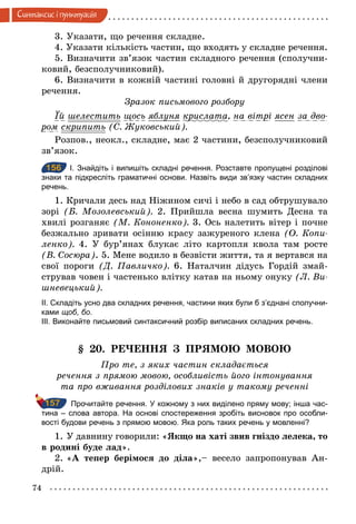 74
Синтаксис i пунктуацiя
3. Указати, що речення складне.
4. Указати кількість частин, що входять у складне речення.
5. Визначити зв’язок частин складного речення (сполучни-
ковий, безсполучниковий).
6. Визначити в кожній частині головні й другорядні члени
речення.
Зразок письмового розбору
Їй шелестить щось яблуня крислата, на вітрі ясен за дво­
ром скрипить (С. Æуковський).
Розпов., неокл., складне, має 2 частини, безсполучниковий
зв’язок.
156 І. Знайдіть і випишіть складні речення. Розставте пропущені розділові
знаки та підкресліть граматичні основи. Назвіть види зв’язку частин складних
речень.
1. Кричали десь над Ніжином сичі і небо в сад обтрушувало
зорі (Б. Мозолевський). 2. Прийшла весна шумить Десна та
хвилі розганяє (М. Кононенко). 3. Ось налетить вітер і почне
безжально зривати осінню красу зажуреного клена (О. Копи­
ленко). 4. У бур’янах блукає літо картопля квола там росте
(В. Сосюра). 5. Мене водило в безвісти життя, та я вертався на
свої пороги (Д. Павличко). 6. Наталчин дідусь Гордій змай-
стрував човен і частенько влітку катав на ньому онуку (Л. Ви­
шневецький).
ІІ. Складіть усно два складних речення, частини яких були б з’єднані сполучни­
ками щоб, бо.
ІІІ. Виконайте письмовий синтаксичний розбір виписаних складних речень.
§ 20. РЕЧЕННЯ З ПРЯМОЮ МОВОЮ
Про те, з яких частин складається
речення з прямою мовою, особливість його інтонування
та про вживання розділових знаків у такому реченні
Прочитайте речення. У кожному з них виділено пряму мову; інша час­
тина – слова автора. На основі спостереження зробіть висновок про особли­
вості будови речень з прямою мовою. Яка роль таких речень у мовленні?
1. У давнину говорили: «Якщо на хаті звив гніздо лелека, то
в родині буде лад».
2. «А тепер берімося до діла»,– весело запропонував Ан-
дрій.
156
157
 