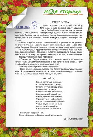 8
		 РІДНА МОВА
Було це давно, ще за старої Австрії, у
1916 році. У купе першого класу швидкого
потяга Львів–Відень їхало чотири пасажири:
англієць, німець, італієць. Четвертим був відомий львівський юрист Бог­
дан Косів. Розмовляли на різні теми. Нарешті заговорили про мови: чия
­краща, якій з них належить світове майбутнє. Першим ­заговорив ан­
глієць:
– Англія – країна великих завойовників і мореплавців, які рознес­
ли славу англійської мови по всьому світі. Англійська мова – мова Шек­
спіра, Байрона, Діккенса, Ньютона та інших великих літераторів і вчених.
– У жодному разі, – гордовито заявив німець. – Німецька мова – це мова
двох великих імперій – Німеччини й Австрії, які займають ­більше поло­
вини Європи... І тому, безперечно, німецька мова має ­світове значення.
Італієць усміхнувся і тихо промовив:
– Панове, ви обидва помиляєтеся. Італійська мова – це мова со­
нячної Італії, мова музики й кохання, а про кохання мріє кожен... Тому
італійській мові належить бути провідною у світі.
Українець довго думав і нарешті промовив:
– Ви ж, по суті, нічого не сказали про багатство й можливості ваших
мов... Я своєю мовою можу скласти... вірш, де всі слова будуть почина­
тися на «С». Якщо ваша ласка, прошу послухати:
САМІТНІЙ САД
Сонно сипляться сніжинки,
Струмінь стомлено сичить.
Стихли струни, стихли співи,
Срібні співи серенад.
Сріблом стеляться сніжинки,
Спить самітній сонний сад...
Сипле, стелить сад самітній
Сірий смуток – срібний сніг.
Сумно стогне сонний струмінь,
Серце слуха скорбний сміх.
Серед саду страх сіріє.
Сад солодкий спокій снить.
– Геніально! Незрівнянно!..
Потім усі замовкли. Говорити не було потреби.
За П. Столярчуком
 