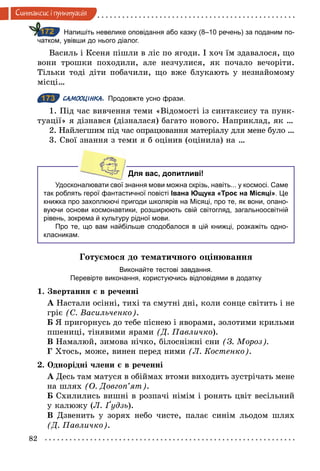 82
Синтаксис i пунктуацiя
Напишіть невелике оповідання або казку (8–10 речень) за поданим по­
чатком, увівши до нього діалог.
Василь і Ксеня пішли в ліс по ягоди. І хоч їм здавалося, що
вони трошки походили, але незчулися, як почало вечоріти.
Тільки тоді діти побачили, що вже блукають у незнайомому
місці…
173 САМООЦІНКА. Продовжте усно фрази.
1. Під час вивчення теми «Відомості із синтаксису та пунк-
туації» я дізнався (дізналася) багато нового. Наприклад, як …
2. Найлегшим під час опрацювання матеріалу для мене було …
3. Свої знання з теми я б оцінив (оцінила) на …
Для вас, допитливі!
Удосконалювати свої знання мови можна скрізь, навіть... у космосі. Саме
так роблять герої фантастичної повісті Івана Ющука «Троє на Місяці». Це
книжка про захоплюючі пригоди школярів на Місяці, про те, як вони, опано­
вуючи основи космонавтики, розширюють свій світогляд, загальноосвітній
рівень, зокрема й культуру рідної мови.
Про те, що вам найбільше сподобалося в цій книжці, розкажіть одно­
класникам.
Готуємося до тематичного оцінювання
Виконайте тестові завдання.
Перевірте виконання, користуючись відповідями в додатку
1. Звертання є в реченні
А Настали осінні, тихі та смутні дні, коли сонце світить і не
гріє (С. Васильченко).
Б Я пригорнусь до тебе піснею і яворами, золотими крильми
пшениці, тінявими ярами (Д. Павличко).
В Намалюй, зимова нічко, білосніжні сни (З. Мороз).
Г Хтось, може, винен перед ними (Л. Костенко).
2. Однорідні члени є в реченні
А Десь там матуся в обіймах втоми виходить зустрічать мене
на шлях (О. Довгоп’ят).
Б Схилились вишні в розпачі німім і ронять цвіт весільний
у калюжу (Л. Ґудзь).
В Дзвенить у зорях небо чисте, палає синім льодом шлях
(Д. Павличко).
172
173
 