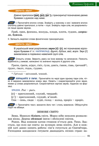 91
Фонетика. Орфоепiя
Дзвінкі приголосні [дж], [дз], [дз΄] у транскрипції позначаємо двома
буквами з дужкою над ними.
185 І. Прочитайте вголос слова. Знайдіть у кожному з них і вимовте вголос
спочатку дзвінкі приголосні, а потім – глухі. Знайдіть пари слів, які розрізняють­
ся лише одним звуком.
Гриб, грип, флешка, жолудь, плоди, плоти, ґудзик, дзерка-
ло, бджола.
ІІ. Запишіть виділені слова фонетичною транскрипцією.
В українській мові розрізняємо звуки [ґ] і [г], які позначаємо відпо­
відно буквами ґ і г. НАПРИКЛАД: ґрунт, ґудзик, гай, горіх. Звук [ґ]
вимовляємо в порівняно невеликій групі слів.
186 Спишіть слова. Зверніть увагу на їхню вимову та написання. Поясніть
відмінність у вимові, написанні та значенні першого й другого слів.
Грати, ґрати, аґрус, ґніт, ґуля, дзиґа, ґанок, ґава, ґречний*,
ґрунт, ґвалт, ґедзь, ґудзик.
* Ґречний – ввічливий, чемний.
187 ПОПРАЦЮЙТЕ В ПАРАХ. Прочитайте по черзі один одному пари слів, чіт­
ко й виразно вимовляючи кожен звук. Назвіть і схарактеризуйте усно звуки,
якими ці слова розрізняються. Скористайтеся картою звуків, поданою на фор­
заці.
ЗРАЗОК. Рис – рись.
[с] – приголосний, глухий, твердий;
[с΄] – приголосний, глухий, м’який.
Син – синь, сюди – суди, голод – холод, проріз – проріс.
188 І. Прочитайте текст, визначте його тип і стиль мовлення. Обґрунтуйте
поділ на абзаци.
ЗИМОВЕ СВЯТО
Зима. Навколо біліють сніги. Мороз ніби пензлем розмалю-
вав вікна. Дерева обсипані інеєм і обліплені снігом.
Ранок. Над кожною хатою стовпом в’ється дим. Тихо. Зда-
ється, що село ще спить: на вулицях нема нікого. Але в кож-
ній хаті давно кипить робота: сім’я готується до Святвечора.
Господиня заходилася готувати дванадцять пісних страв: на-
185
186
187
188
 