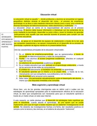 Educación virtual
La educación virtual es aquella “... donde profesores y alumnos se encuentran en lugares
geográficos distintos durante el desarrollo del curso... el proceso de enseñanza-
aprendizaje no se lleva a cabo mediante interacción directa (cara a cara); sino a través de
diversas tecnologías de telecomunicaciones, redes electrónicas y multimedia.” (1)
La educación virtual se centra en la responsabilidad del alumno en el proceso
aprendizaje. El alumno debe buscar información e interactuar con los contenidos de su
curso mediante la tecnología, desarrollar su juicio crítico y tener la iniciativa de aprender
continuamente todo aquello que sea esencial durante el proceso para cumplir con las
intenciones educativas.
Además, se apoya en el desarrollo de equipos de colaboración a través de la red, para
que compartan experiencias y se apoyen mutuamente en el desarrollo de su proceso de
aprendizaje, supliendo de alguna manera la no presencialidad física.
Entre las características principales de la educación virtual están:
1. Es un sistema de enseñanza-aprendizaje, que se operacionaliza a través de
tecnología de telecomunicaciones y redes de computadoras.
2. Facilita a los alumnos el acceso programas académicos, ofrecidos en cualquier
lugar del mundo.
3. La cobertura de sus programas académicos es global.
4. Es un modelo educativo que está centrado en el aprendizaje colaborativo, a través
de los servicios de las redes de computadoras.
5. El profesor es básicamente un facilitador de ambientes de aprendizaje.
6. El estudiante aprende por sí mismo y a su propio ritmo, a través de la red,
interactuando con sus compañeros, sus profesores y con los textos.
7. Hay flexibilidad tanto temporal como espacial.
8. Debe haber una permanente retroalimentación sobre el desempeño del alumno, lo
mismo que una respuesta inmediata a las consultas.
Meta cognición y aprendizaje virtual
Ahora bien, uno de los grandes interrogantes esta en definir cuál o cuáles son las
estrategias de aprendizaje apropiadas para la implementación efectiva de la educación
virtual, es decir que competencias son necesarias para que un estudiante aprenda a
través de un medio virtual, en este caso Internet.
A este respecto, es viable plantear que el desarrollo de estrategias meta cognitivas por
parte el estudiante, cuando aborda el aprendizaje, es una opción que se puede
implementar, pero que sin lugar a dudas requiere que se adelanten investigaciones en tal
sentido. No obstante, las investigaciones hechas a la fecha, dan resultados positivos en
campos como la lectura y las ciencias, en el sistema de educación “tradicional”.
ES
INTERESANTE
ESTE MEDIO DE
APRENDIZAJE Y
ABRE MUCHAS
PUERTAS
 