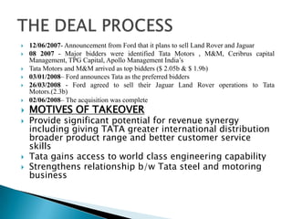  12/06/2007- Announcement from Ford that it plans to sell Land Rover and Jaguar
 08 2007 - Major bidders were identified Tata Motors , M&M, Ceribrus capital
Management, TPG Capital, Apollo Management India’s
 Tata Motors and M&M arrived as top bidders ($ 2.05b & $ 1.9b)
 03/01/2008– Ford announces Tata as the preferred bidders
 26/03/2008 - Ford agreed to sell their Jaguar Land Rover operations to Tata
Motors.(2.3b)
 02/06/2008– The acquisition was complete
 MOTIVES OF TAKEOVER
 Provide significant potential for revenue synergy
including giving TATA greater international distribution
broader product range and better customer service
skills
 Tata gains access to world class engineering capability
 Strengthens relationship b/w Tata steel and motoring
business
 