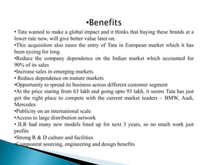 •Benefits
• Tata wanted to make a global impact and it thinks that buying these brands at a
lower rate now, will give better value later on.
•This acquisition also eases the entry of Tata in European market which it has
been eyeing for long.
•Reduce the company dependence on the Indian market which accounted for
90% of its sales
•Increase sales in emerging markets.
• Reduce dependence on mature markets
•Opportunity to spread its business across different customer segment
•At the price staring from 63 lakh and going upto 93 lakh, it seems Tata has just
got the right place to compete with the current market leaders – BMW, Audi,
Mercedes
•Publicity on an international scale
•Access to large distribution network
• JLR had many new models lined up for next 3 years, so no much work just
profits
•Strong R & D culture and facilities
•Component sourcing, engineering and design benefits
 