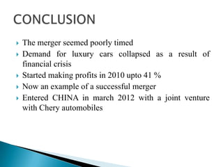  The merger seemed poorly timed
 Demand for luxury cars collapsed as a result of
financial crisis
 Started making profits in 2010 upto 41 %
 Now an example of a successful merger
 Entered CHINA in march 2012 with a joint venture
with Chery automobiles
 