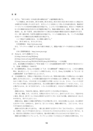 16
注　記
1）　以下に，“JIS X 4051（日本語文書の組版方法）”の適用範囲を掲げる．
　　“この規格は，JIS X 0201，JIS X 0208，JIS X 0212，JIS X 0213 及び JIS X 0221-1 に規定され
る図形文字を対象とする文字（以下，文字という。）を基本として用いた日本語文書の行，版面及び
ページについての基本的な組版方法を規定する。ここでいう行の組版方法は，欧文ピッチ処理を含
む 1 行の構成方法及び行内での文字配置を規定する。版面の組版方法は，段落，中扉，見出し，箇
条書き，注，図・写真等，表及び訓点等のつく漢文を含む版面の構成方法並びに版面内での文字，
けい（罫）線及び図・写真等の配置方法を規定する。ページの組版方法は，柱，ノンブル及び版面
を含むページの構成方法及び配置方法を規定する。
　　ここで規定する組版方法は，主に書籍に適用する。”
　なお，JIS X 4051 は，次で入手できる．
　　　日本規格協会　http://www.jsa.or.jp/
　　次で，“データベース検索”から JIS の番号で検索して，閲覧が可能（データの保存および印刷は不
可）
　　　日本工業標準調査会　http://www.jsa.or.jp/
2）　JLreq は，以下に掲載されている．
[1] http://www.w3.org/TR/jlreq/
[2] http://www.w3.org/2007/02/japanese-layout/
[3] http://www.w3.org/TR/2012/NOTE-jlreq-20120403/ja/　←日本語版
　また，東京電機大学出版局から “W3C 技術ノート 日本語組版処理の要件 ” の書名で発売されてい
る．（定価（消費税込）：5040 円）
3）　行の調整処理は，JLreq（日本語版）の“3. 8　行の調整処理”で解説されている．この行の調整処
理は，初心者にとって，とっつきにくい事項でもある．そこで，JLreq（日本語版）の“3. 1. 12　行
の調整処理例”をまず参照するとよいだろう．
4）　日本語組版では，字間はベタ組を基本とすればよいが，特別の場合を除いて行間はなんらかの値を
選択しなければならない．この行間の選択が読みやすさや体裁に大きく影響する．字間をベタ組とす
るかツメ組とするか，1 行の行長（1 行に配置する字数）はどれくらいか，さらに，フォントや文字
サイズなどを考慮して決める必要がある．次に行間を選択する際の目安をいくつか示しておく．ここ
に掲げるものは，あくまで目安であり，いろいろの行間を見て，自分なりに判断基準を作成しておく
とよい．
　　書籍の本文は，字詰が多い場合は，使用する文字サイズの全角かやや詰める．
　　〈例〉A5，横組，9 ポ，1 行 35 字，行間は 9 ポから 7 ポくらい，詰めても 6 ポくらい．字詰が少な
い場合，例えば，20 字くらいであれば使用する文字サイズの二分までは可能，余裕があれば二分より
やや空ける．空けても 2/3 くらい．
　　書籍の注は，縦組の 1 段組の専門書などでは字数が多いので，本文の行間にもよるが，注に使用す
る文字サイズの二分四分から，詰めても二分くらいである．横組の脚注では，二分くらいか，それよ
りやや詰めた方が体裁がよい．
　　書籍の本文中に挿入する表では，一般に表に使用する文字サイズの二分にすればよい．大きな表で
は，行間を二分よりやや詰めた方がよい（そのかわりに 5 行または 10 行ごとに大きく空ける）．な
お，項目名など部分的に 2 行にする部分は，他の項目の幅とそろえるために 0 まで詰めてよい．
　　書籍の表や図版のキャプションで，キャプションが長くて 2 行以上にする場合の行間である．キャ
 