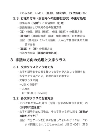 ・それ以外に，〈ルビ〉，〈圏点〉，〈添え字〉，〈タブ処理〉など
2.3  行送り方向（版面内への配置を含む）の主な処理
・段落内の〈行間4）
〉と段落間の〈行間〉
・版面先頭および末尾の行の配置方法
・〈注〉（後注，脚注（横組），傍注（縦組））の配置方法
・〈並列注〉（縦組の頭注・脚注，横組の傍注）の配置方法
注記：〈並列注〉という用語は，JLreq で独自に決めた用
語である
・〈図版〉や〈表〉の配置方法
・行送り方向の〈領域の調整処理〉
3  字詰め方向の処理と文字クラス
3.1  文字クラスという考え方
・文字や記号をその振る舞いで文字クラスとして分類する
・各文字クラスごとに，処理内容を定義する
・文字クラスの例
―JIS X 40515）
―JLreq
―UTR#50（Unicode）
3.2  各文字クラスの配置方法
・それぞれが並んだ場合（行頭・行末の配置法を含む）の
〈文字間の空き量〉6）
・文字や記号が並んだ場合，その字間で 2 行に渡る〈分割が
可能かどうか〉7）
注記：二分ダーシを行頭に配置してよいかどうかは，これ
まで問題にされてこなかったが，JIS X 4051（第 3
 