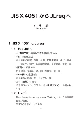 JIS X 4051 から JLreq へ
小  林　  敏
2012.6.26
1  JIS X 4051 と JLreq
1.1  JIS X 40151）
・〈日本語文書〉の組版方法を規定している
・〈行〉の組版方法
例：約物の配置，分離・分割，和欧文混植，ルビ・圏点，
添え字，割注，行の調整処理，タブ処理，漢文　等
・〈版面〉の組版方法
例：段落，見出し，注，図・写真等，表　等
・〈ページ〉の組版方法
例：判型と版面，柱，ノンブル　等
・主に〈書籍〉に適用
・日本語ワープロ，DTP などの〈組版ソフト〉で参照されて
いる
1.2  JLreq2）
・Requirements for Japanese Text Layout（日本語組版
処理の要件）
・W3C の技術ノートである
 