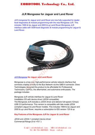 EOBDTOOL Technology Co,. Ltd.


        JLR Mongoose for Jaguar and Land Rover

JLR mongoose for Jaguar and Land Rover are now fully supported for dealer
level diagnostics & module programming with the new Mongoose JLR. This
includes 1999 & Up Jaguar and 2005 & up Land Rover.Mongoose JLR
interface cable with OEM level diagnostic & module programming for Jaguar &
Land Rover.




                                                om
                                            l.c
                                    oo
                               dt
                         ob
                    .e




JLR Mongoose for Jaguar and Land Rover
                w




Mongoose is a low-cost, high-performance vehicle network interface that
         w




connects a laptop directly to the Bus Network via the OBD-II connector. Drew
Technologies designed this product to be affordable for Professional
        w




Technicians, CarPCs, the aftermarket, and automotive enthusiasts. The
package includes:

Mongoose JLR vehicle interface for Jaguar & Land Rover
Installation CD with device driver (J2534 compatible)
The Mongoose JLR includes a J2534 driver and delivers full-speed (12mps)
USB 2.0 performance. This version is compatible with late model J2534
compliant Jaguar & Land Rover models. This includes 1999 & Up Jaguar and
2005 & up Land Rover, requires a subscription to IDS version 125 & up

Key Features of the Mongoose JLR for Jaguar & Land Rover

J2534 and J2534-1 compliant device driver
Commercial Range (0 to +70)


           E-mail:info@eobdtool.com       MSN:info@eobdtool.com
                 Tel:86-755-36870925     Skype: cndiag
 