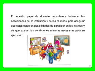En nuestro papel de docente necesitamos fortalecer las
necesidades del la institución y de los alumnos, para asegurar
que éstos estén en posibilidades de participar en los mismos y
de que existan las condiciones mínimas necesarias para su
ejecución.




                                                                 12
 