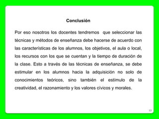 Conclusión

Por eso nosotros los docentes tendremos que seleccionar las
técnicas y métodos de enseñanza debe hacerse de acuerdo con
las características de los alumnos, los objetivos, el aula o local,
los recursos con los que se cuentan y la tiempo de duración de
la clase. Esto a través de las técnicas de enseñanza, se debe
estimular en los alumnos hacia la adquisición no solo de
conocimientos teóricos, sino también el estímulo de la
creatividad, el razonamiento y los valores cívicos y morales.



                                                                      13
 