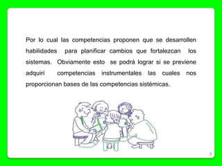 Por lo cual las competencias proponen que se desarrollen
habilidades     para planificar cambios que fortalezcan      los
sistemas. Obviamente esto se podrá lograr si se previene
adquirí       competencias   instrumentales   las   cuales   nos
proporcionan bases de las competencias sistémicas.




                                                                   3
 